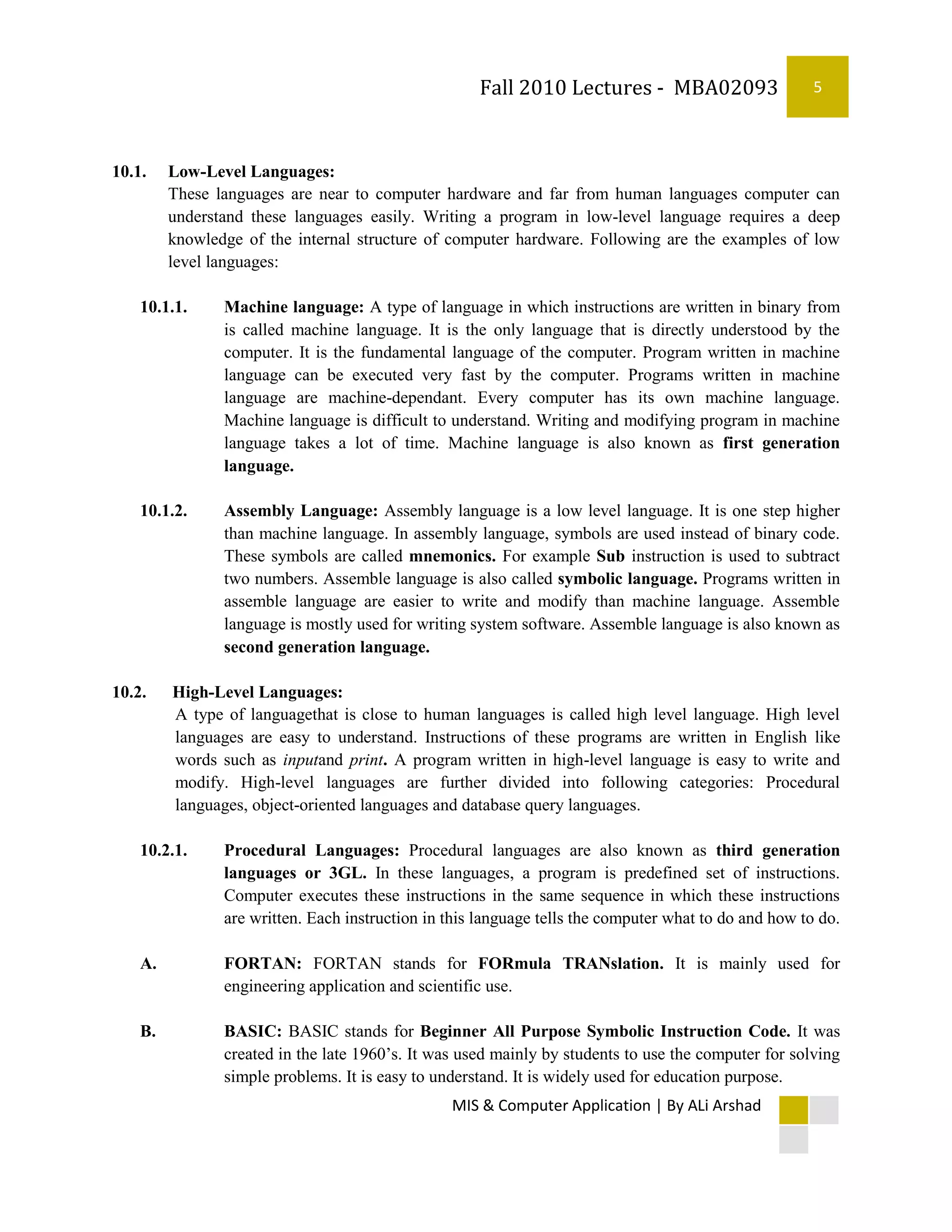 Fall 2010 Lectures - MBA02093                     5



10.1.    Low-Level Languages:
         These languages are near to computer hardware and far from human languages computer can
         understand these languages easily. Writing a program in low-level language requires a deep
         knowledge of the internal structure of computer hardware. Following are the examples of low
         level languages:

    10.1.1.     Machine language: A type of language in which instructions are written in binary from
                is called machine language. It is the only language that is directly understood by the
                computer. It is the fundamental language of the computer. Program written in machine
                language can be executed very fast by the computer. Programs written in machine
                language are machine-dependant. Every computer has its own machine language.
                Machine language is difficult to understand. Writing and modifying program in machine
                language takes a lot of time. Machine language is also known as first generation
                language.

    10.1.2.     Assembly Language: Assembly language is a low level language. It is one step higher
                than machine language. In assembly language, symbols are used instead of binary code.
                These symbols are called mnemonics. For example Sub instruction is used to subtract
                two numbers. Assemble language is also called symbolic language. Programs written in
                assemble language are easier to write and modify than machine language. Assemble
                language is mostly used for writing system software. Assemble language is also known as
                second generation language.

10.2.    High-Level Languages:
         A type of languagethat is close to human languages is called high level language. High level
         languages are easy to understand. Instructions of these programs are written in English like
         words such as inputand print. A program written in high-level language is easy to write and
         modify. High-level languages are further divided into following categories: Procedural
         languages, object-oriented languages and database query languages.

    10.2.1.     Procedural Languages: Procedural languages are also known as third generation
                languages or 3GL. In these languages, a program is predefined set of instructions.
                Computer executes these instructions in the same sequence in which these instructions
                are written. Each instruction in this language tells the computer what to do and how to do.

    A.          FORTAN: FORTAN stands for FORmula TRANslation. It is mainly used for
                engineering application and scientific use.

    B.          BASIC: BASIC stands for Beginner All Purpose Symbolic Instruction Code. It was
                created in the late 1960’s. It was used mainly by students to use the computer for solving
                simple problems. It is easy to understand. It is widely used for education purpose.
                                                 MIS & Computer Application | By ALi Arshad
 