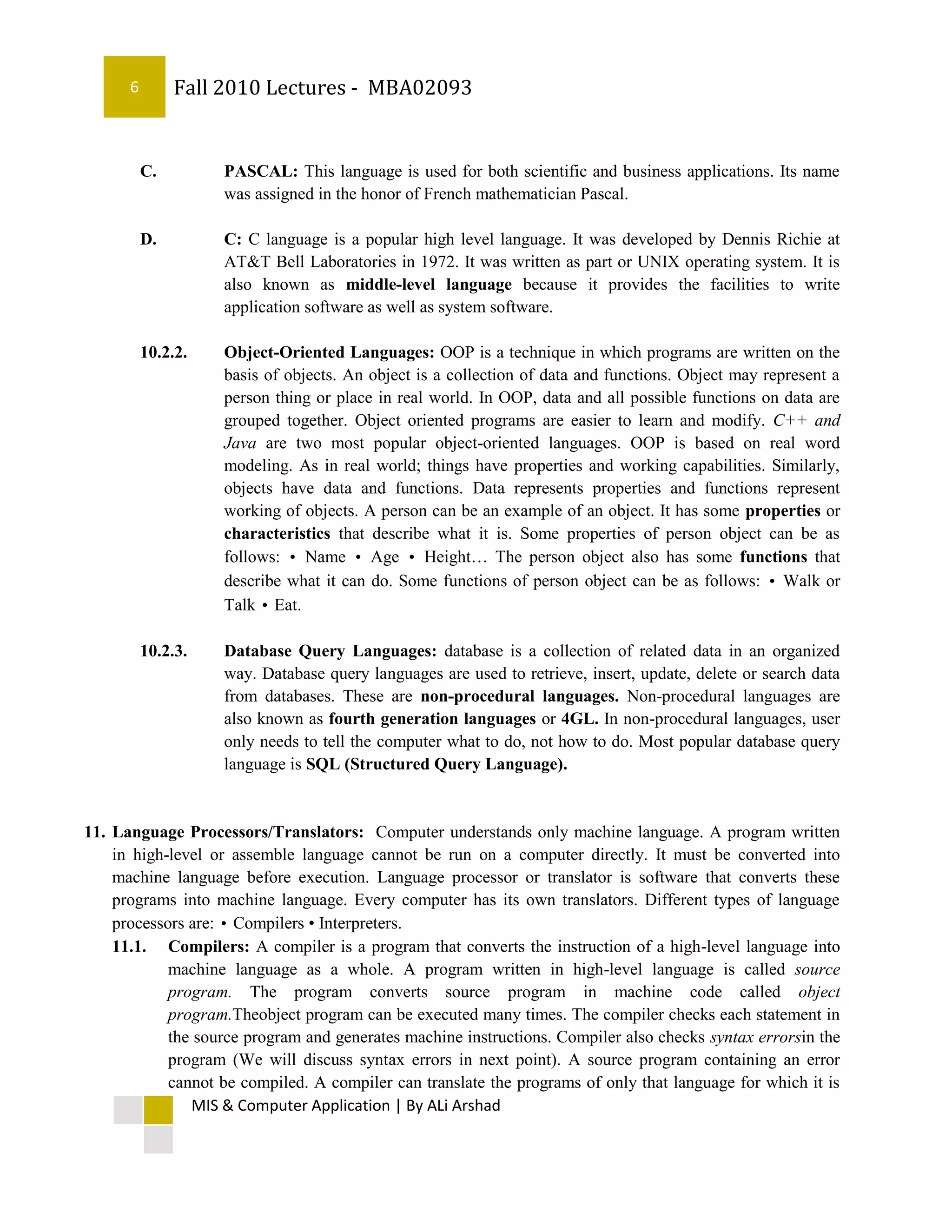 6        Fall 2010 Lectures - MBA02093


          C.        PASCAL: This language is used for both scientific and business applications. Its name
                    was assigned in the honor of French mathematician Pascal.

          D.        C: C language is a popular high level language. It was developed by Dennis Richie at
                    AT&T Bell Laboratories in 1972. It was written as part or UNIX operating system. It is
                    also known as middle-level language because it provides the facilities to write
                    application software as well as system software.

          10.2.2.   Object-Oriented Languages: OOP is a technique in which programs are written on the
                    basis of objects. An object is a collection of data and functions. Object may represent a
                    person thing or place in real world. In OOP, data and all possible functions on data are
                    grouped together. Object oriented programs are easier to learn and modify. C++ and
                    Java are two most popular object-oriented languages. OOP is based on real word
                    modeling. As in real world; things have properties and working capabilities. Similarly,
                    objects have data and functions. Data represents properties and functions represent
                    working of objects. A person can be an example of an object. It has some properties or
                    characteristics that describe what it is. Some properties of person object can be as
                    follows: • Name • Age • Height… The person object also has some functions that
                    describe what it can do. Some functions of person object can be as follows: • Walk or
                    Talk • Eat.

          10.2.3.   Database Query Languages: database is a collection of related data in an organized
                    way. Database query languages are used to retrieve, insert, update, delete or search data
                    from databases. These are non-procedural languages. Non-procedural languages are
                    also known as fourth generation languages or 4GL. In non-procedural languages, user
                    only needs to tell the computer what to do, not how to do. Most popular database query
                    language is SQL (Structured Query Language).


11. Language Processors/Translators: Computer understands only machine language. A program written
    in high-level or assemble language cannot be run on a computer directly. It must be converted into
    machine language before execution. Language processor or translator is software that converts these
    programs into machine language. Every computer has its own translators. Different types of language
    processors are: • Compilers • Interpreters.
    11.1. Compilers: A compiler is a program that converts the instruction of a high-level language into
            machine language as a whole. A program written in high-level language is called source
            program. The program converts source program in machine code called object
            program.Theobject program can be executed many times. The compiler checks each statement in
            the source program and generates machine instructions. Compiler also checks syntax errorsin the
            program (We will discuss syntax errors in next point). A source program containing an error
            cannot be compiled. A compiler can translate the programs of only that language for which it is
               MIS & Computer Application | By ALi Arshad
 