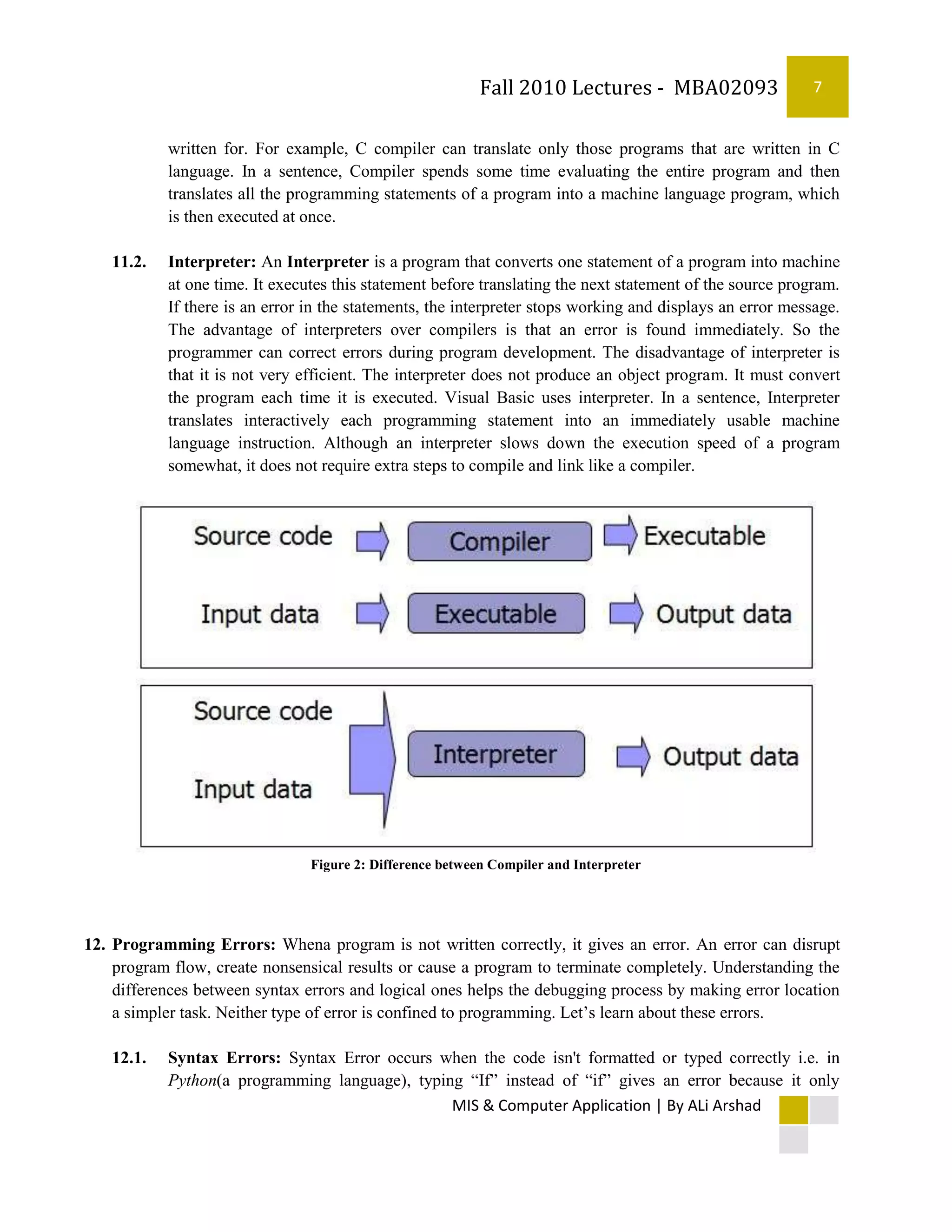 Fall 2010 Lectures - MBA02093                   7


           written for. For example, C compiler can translate only those programs that are written in C
           language. In a sentence, Compiler spends some time evaluating the entire program and then
           translates all the programming statements of a program into a machine language program, which
           is then executed at once.

   11.2.   Interpreter: An Interpreter is a program that converts one statement of a program into machine
           at one time. It executes this statement before translating the next statement of the source program.
           If there is an error in the statements, the interpreter stops working and displays an error message.
           The advantage of interpreters over compilers is that an error is found immediately. So the
           programmer can correct errors during program development. The disadvantage of interpreter is
           that it is not very efficient. The interpreter does not produce an object program. It must convert
           the program each time it is executed. Visual Basic uses interpreter. In a sentence, Interpreter
           translates interactively each programming statement into an immediately usable machine
           language instruction. Although an interpreter slows down the execution speed of a program
           somewhat, it does not require extra steps to compile and link like a compiler.




                                Figure 2: Difference between Compiler and Interpreter




12. Programming Errors: Whena program is not written correctly, it gives an error. An error can disrupt
    program flow, create nonsensical results or cause a program to terminate completely. Understanding the
    differences between syntax errors and logical ones helps the debugging process by making error location
    a simpler task. Neither type of error is confined to programming. Let’s learn about these errors.

   12.1.   Syntax Errors: Syntax Error occurs when the code isn't formatted or typed correctly i.e. in
           Python(a programming language), typing “If” instead of “if” gives an error because it only
                                                MIS & Computer Application | By ALi Arshad
 