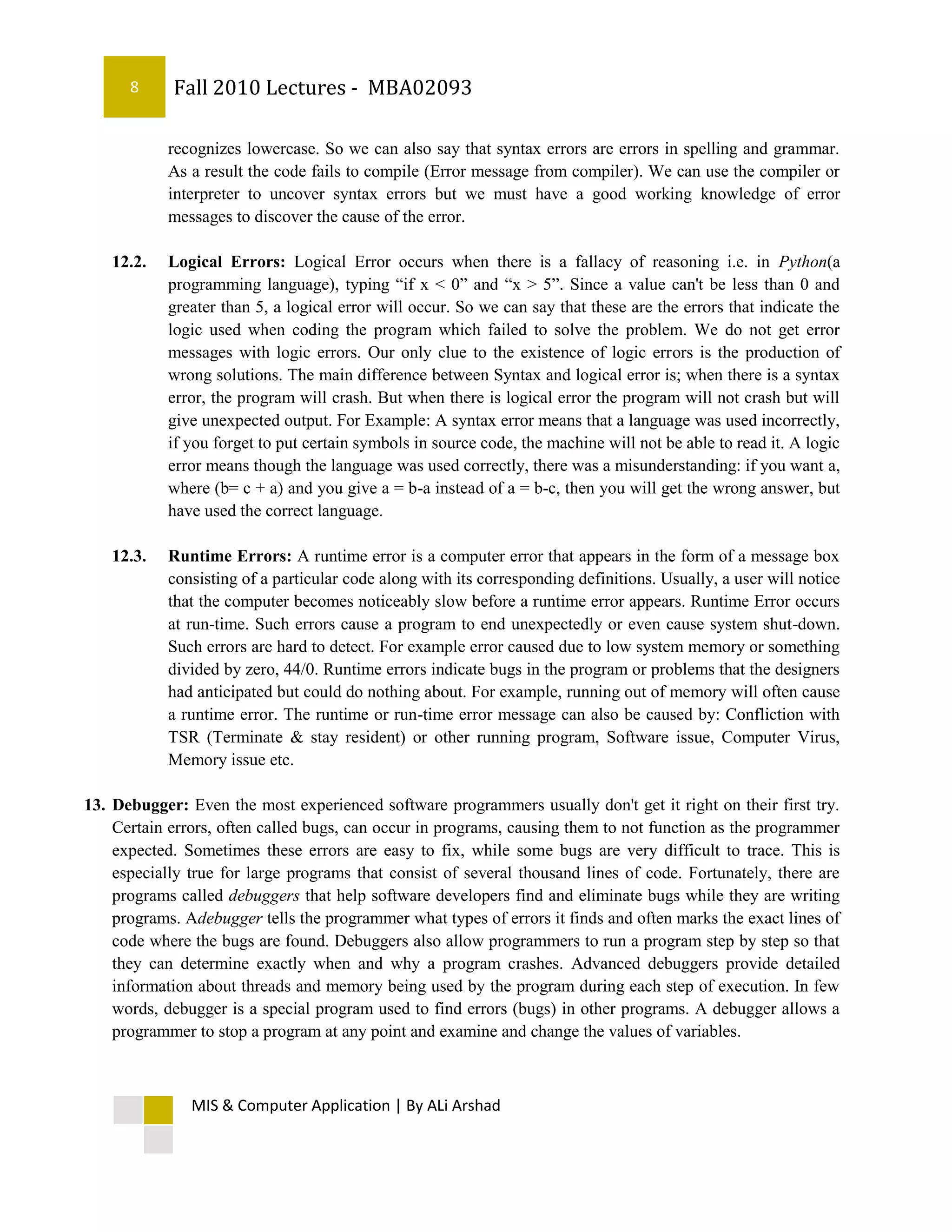 8     Fall 2010 Lectures - MBA02093

            recognizes lowercase. So we can also say that syntax errors are errors in spelling and grammar.
            As a result the code fails to compile (Error message from compiler). We can use the compiler or
            interpreter to uncover syntax errors but we must have a good working knowledge of error
            messages to discover the cause of the error.

    12.2.   Logical Errors: Logical Error occurs when there is a fallacy of reasoning i.e. in Python(a
            programming language), typing “if x < 0” and “x > 5”. Since a value can't be less than 0 and
            greater than 5, a logical error will occur. So we can say that these are the errors that indicate the
            logic used when coding the program which failed to solve the problem. We do not get error
            messages with logic errors. Our only clue to the existence of logic errors is the production of
            wrong solutions. The main difference between Syntax and logical error is; when there is a syntax
            error, the program will crash. But when there is logical error the program will not crash but will
            give unexpected output. For Example: A syntax error means that a language was used incorrectly,
            if you forget to put certain symbols in source code, the machine will not be able to read it. A logic
            error means though the language was used correctly, there was a misunderstanding: if you want a,
            where (b= c + a) and you give a = b-a instead of a = b-c, then you will get the wrong answer, but
            have used the correct language.

    12.3.   Runtime Errors: A runtime error is a computer error that appears in the form of a message box
            consisting of a particular code along with its corresponding definitions. Usually, a user will notice
            that the computer becomes noticeably slow before a runtime error appears. Runtime Error occurs
            at run-time. Such errors cause a program to end unexpectedly or even cause system shut-down.
            Such errors are hard to detect. For example error caused due to low system memory or something
            divided by zero, 44/0. Runtime errors indicate bugs in the program or problems that the designers
            had anticipated but could do nothing about. For example, running out of memory will often cause
            a runtime error. The runtime or run-time error message can also be caused by: Confliction with
            TSR (Terminate & stay resident) or other running program, Software issue, Computer Virus,
            Memory issue etc.

13. Debugger: Even the most experienced software programmers usually don't get it right on their first try.
    Certain errors, often called bugs, can occur in programs, causing them to not function as the programmer
    expected. Sometimes these errors are easy to fix, while some bugs are very difficult to trace. This is
    especially true for large programs that consist of several thousand lines of code. Fortunately, there are
    programs called debuggers that help software developers find and eliminate bugs while they are writing
    programs. Adebugger tells the programmer what types of errors it finds and often marks the exact lines of
    code where the bugs are found. Debuggers also allow programmers to run a program step by step so that
    they can determine exactly when and why a program crashes. Advanced debuggers provide detailed
    information about threads and memory being used by the program during each step of execution. In few
    words, debugger is a special program used to find errors (bugs) in other programs. A debugger allows a
    programmer to stop a program at any point and examine and change the values of variables.



               MIS & Computer Application | By ALi Arshad
 
