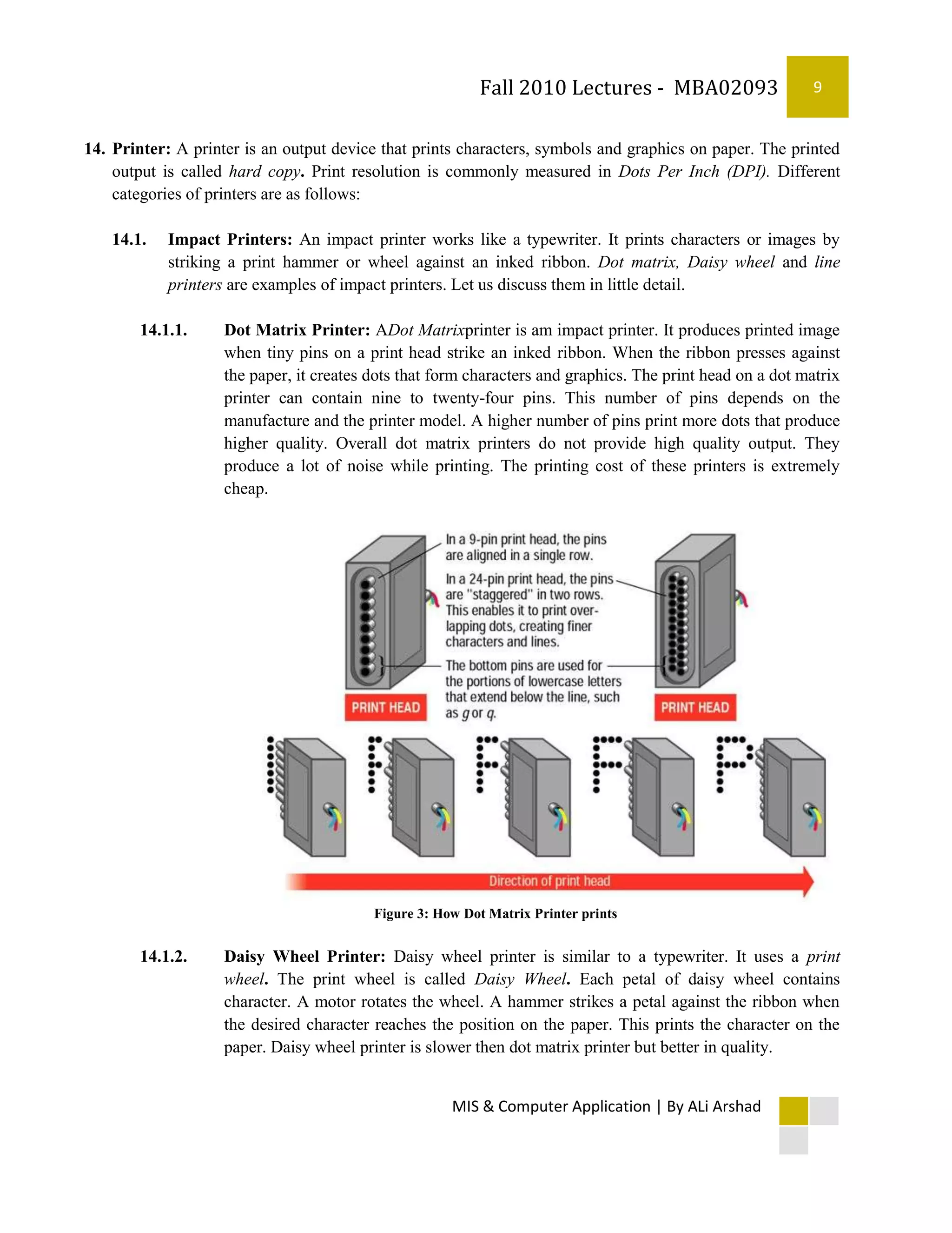 Fall 2010 Lectures - MBA02093                     9


14. Printer: A printer is an output device that prints characters, symbols and graphics on paper. The printed
    output is called hard copy. Print resolution is commonly measured in Dots Per Inch (DPI). Different
    categories of printers are as follows:

    14.1.   Impact Printers: An impact printer works like a typewriter. It prints characters or images by
            striking a print hammer or wheel against an inked ribbon. Dot matrix, Daisy wheel and line
            printers are examples of impact printers. Let us discuss them in little detail.

        14.1.1.     Dot Matrix Printer: ADot Matrixprinter is am impact printer. It produces printed image
                    when tiny pins on a print head strike an inked ribbon. When the ribbon presses against
                    the paper, it creates dots that form characters and graphics. The print head on a dot matrix
                    printer can contain nine to twenty-four pins. This number of pins depends on the
                    manufacture and the printer model. A higher number of pins print more dots that produce
                    higher quality. Overall dot matrix printers do not provide high quality output. They
                    produce a lot of noise while printing. The printing cost of these printers is extremely
                    cheap.




                                          Figure 3: How Dot Matrix Printer prints


        14.1.2.     Daisy Wheel Printer: Daisy wheel printer is similar to a typewriter. It uses a print
                    wheel. The print wheel is called Daisy Wheel. Each petal of daisy wheel contains
                    character. A motor rotates the wheel. A hammer strikes a petal against the ribbon when
                    the desired character reaches the position on the paper. This prints the character on the
                    paper. Daisy wheel printer is slower then dot matrix printer but better in quality.


                                                      MIS & Computer Application | By ALi Arshad
 