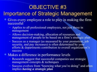 OBJECTIVE #3 Importance of Strategic Management Gives every employee a role to play in making the firm successful Applies to all professional employees, not just those in management Allows decision-making, allocation of resources and management of people to be based on a firm’s strategic plan Success as a manager (as measured by your promotion, job security, and pay increases) is often determined by your efforts & departments contribution to overall organization’s success Makes a difference in performance levels Research suggest that successful companies use strategic management concepts & techniques Success evolves from “knowing what you’re doing” and often implies  having a strategic plan 