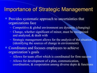 Importance of Strategic Management Provides systematic approach to uncertainties that organizations face Competitive & global environment are dynamic (changing) Change, whether significant of minor, must be recognized and analyzed, & dealt with Strategic management allows for the analysis of the situation (identifying the sources of change in environment) Coordinates and focuses employees to achieve organization’s goals Allows for team effort which is coordinated for firm success Allows for development of a plan, communication, coordination, & cooperation among diverse depts & functions  