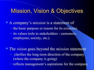 Mission, Vision & Objectives A company’s  mission  is a statement of  the basic purpose or reason for its existence its values (role to stakeholders - customers, employees, society, etc.). The  vision  goes beyond the  mission  statement clarifies the long-term direction of the company (where the company is going) reflects management’s aspirations for the company 