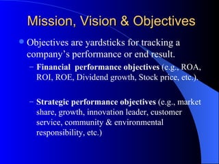 Mission, Vision & Objectives Objectives are yardsticks for tracking a company’s performance or end result. Financial  performance   objectives  (e.g., ROA, ROI, ROE, Dividend growth, Stock price, etc.). Strategic performance   objectives  (e.g., market share, growth, innovation leader, customer service, community & environmental responsibility, etc.) 