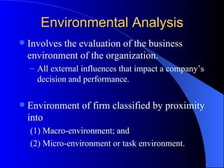 Environmental Analysis Involves the evaluation of the business environment of the organization. All external influences that impact a company’s decision and performance. Environment of firm classified by proximity into (1) Macro-environment; and  (2) Micro-environment or task environment. 