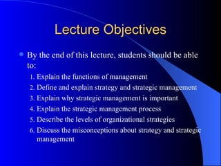 Lecture Objectives By the end of this lecture, students should be able to: Explain the functions of management Define and explain strategy and strategic management Explain why strategic management is important Explain the strategic management process Describe the levels of organizational strategies  Discuss the misconceptions about strategy and strategic management 