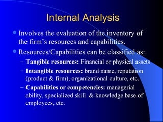 Internal Analysis Involves the evaluation of the inventory of the firm’s resources and capabilities. Resources/Capabilities can be classified as: Tangible resources:  Financial or physical assets Intangible resources:  brand name, reputation (product & firm), organizational culture, etc. Capabilities   or competencies:  managerial ability, specialized skill  & knowledge base of  employees, etc. 