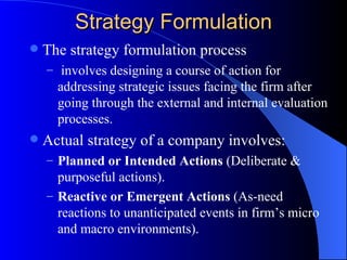 Strategy Formulation The strategy formulation process involves designing a course of action for addressing strategic issues facing the firm after going through the external and internal evaluation processes. Actual strategy of a company involves: Planned or Intended Actions  (Deliberate & purposeful actions). Reactive or Emergent Actions  (As-need reactions to unanticipated events in firm’s micro and macro environments). 
