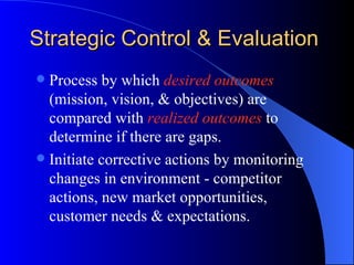 Strategic Control & Evaluation Process by which  desired outcomes  (mission, vision, & objectives) are compared with  realized outcomes  to determine if there are gaps. Initiate corrective actions by monitoring changes in environment - competitor actions, new market opportunities, customer needs & expectations.  