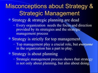 Misconceptions about Strategy & Strategic Management Strategy & strategic planning are dead Every organization  needs the focus and direction provided by its strategies and the strategic management process Strategy is strictly for top management Top management play a crucial role, but  everyone  in the organization has a part to play. Strategy is about planning Strategic management process shows that strategy is not only about planning, but also about doing. 