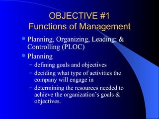 OBJECTIVE #1 Functions of Management Planning, Organizing, Leading; & Controlling (PLOC) Planning defining goals and objectives deciding what type of activities the company will engage in determining the resources needed to achieve the organization’s goals & objectives. 