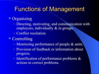 Functions of Management Organizing Directing, motivating, and communication with employees, individually & in groups.  Conflict resolution. Controlling Monitoring performance of people & units. Provision of feedback or information about progress. Identification of performance problems & actions to correct problems. 