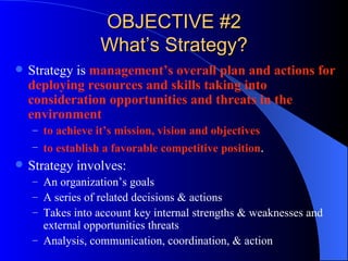 OBJECTIVE #2 What’s Strategy? Strategy is  management’s   overall plan and actions for deploying resources and skills taking into consideration opportunities and threats in the environment to achieve it’s mission, vision and objectives to establish a favorable competitive position . Strategy involves: An organization’s goals A series of related decisions & actions Takes into account key internal strengths & weaknesses and external opportunities threats Analysis, communication, coordination, & action 