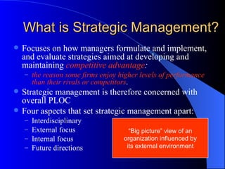 What is Strategic Management? Focuses on how managers formulate and implement, and evaluate strategies aimed at developing and maintaining  competitive advantage : the reason some firms enjoy higher levels of performance than their rivals or competitors . Strategic management is therefore concerned with overall PLOC Four aspects that set strategic management apart: Interdisciplinary External focus Internal focus Future directions “ Big picture” view of an organization influenced by its external environment 