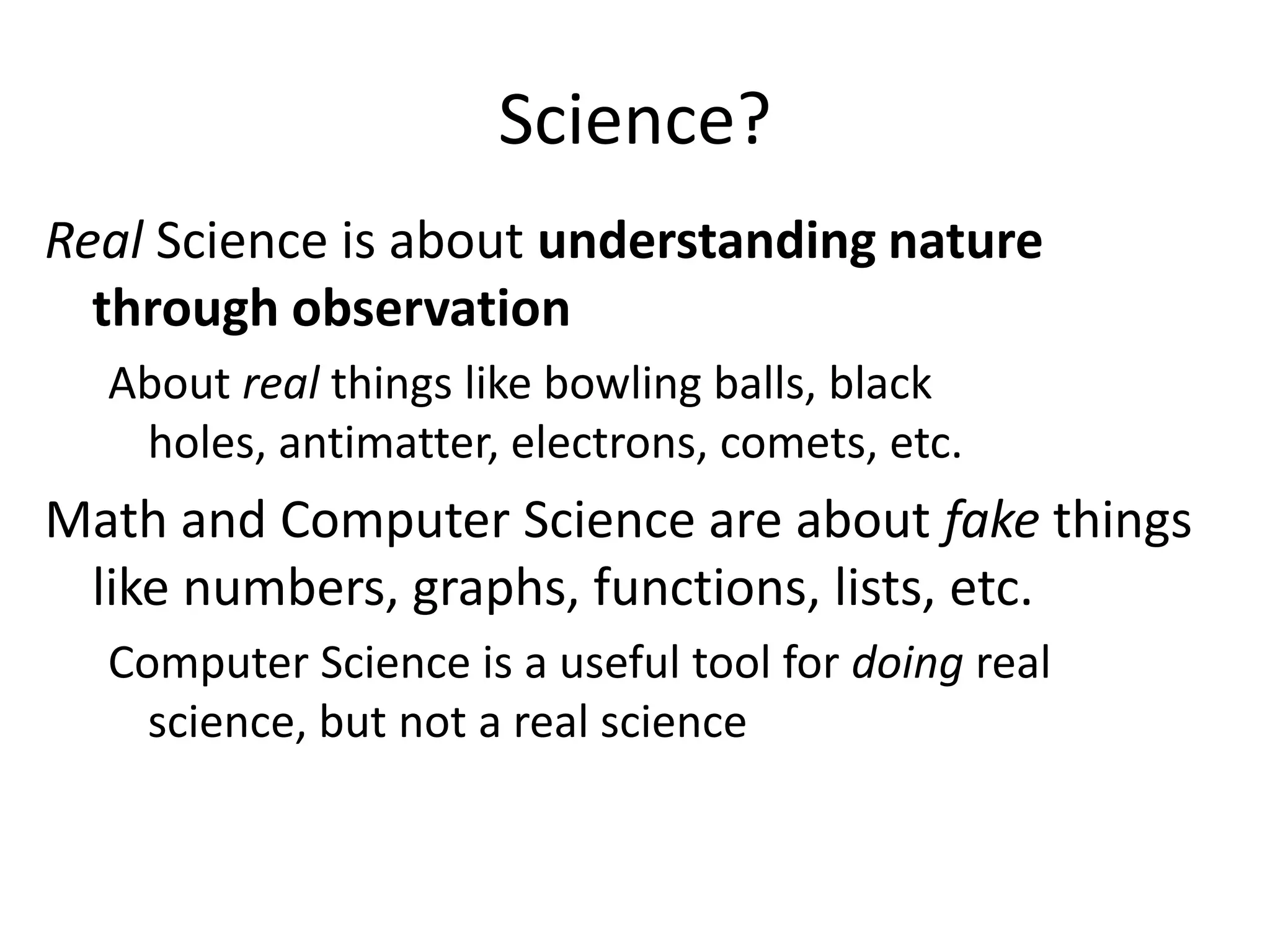 Science?
Real Science is about understanding nature
  through observation
  About real things like bowling balls, black
   holes, antimatter, electrons, comets, etc.
Math and Computer Science are about fake things
 like numbers, graphs, functions, lists, etc.
  Computer Science is a useful tool for doing real
    science, but not a real science
 