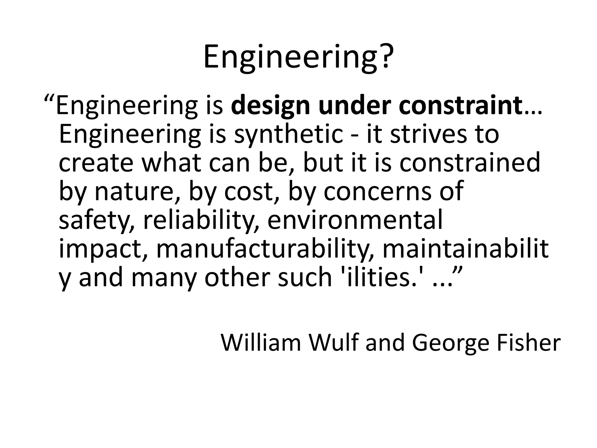 Engineering?
“Engineering is design under constraint…
 Engineering is synthetic - it strives to
 create what can be, but it is constrained
 by nature, by cost, by concerns of
 safety, reliability, environmental
 impact, manufacturability, maintainabilit
 y and many other such 'ilities.' ...”

              William Wulf and George Fisher
 