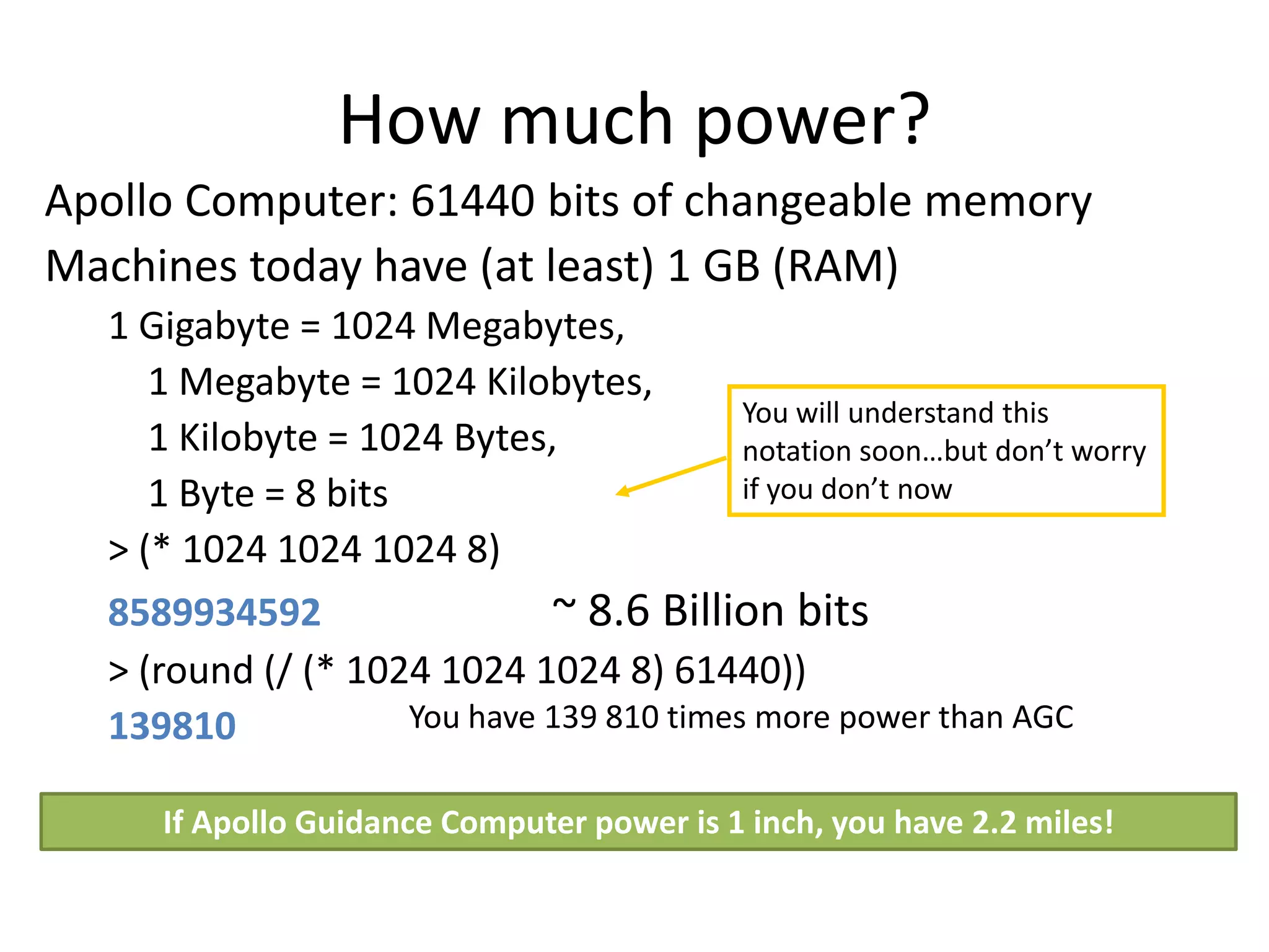 How much power?
Apollo Computer: 61440 bits of changeable memory
Machines today have (at least) 1 GB (RAM)
  1 Gigabyte = 1024 Megabytes,
     1 Megabyte = 1024 Kilobytes,
                                           You will understand this
     1 Kilobyte = 1024 Bytes,              notation soon…but don’t worry
     1 Byte = 8 bits                       if you don’t now
  > (* 1024 1024 1024 8)
  8589934592                  ~ 8.6 Billion bits
  > (round (/ (* 1024 1024 1024 8) 61440))
  139810             You have 139 810 times more power than AGC

     If Apollo Guidance Computer power is 1 inch, you have 2.2 miles!
 