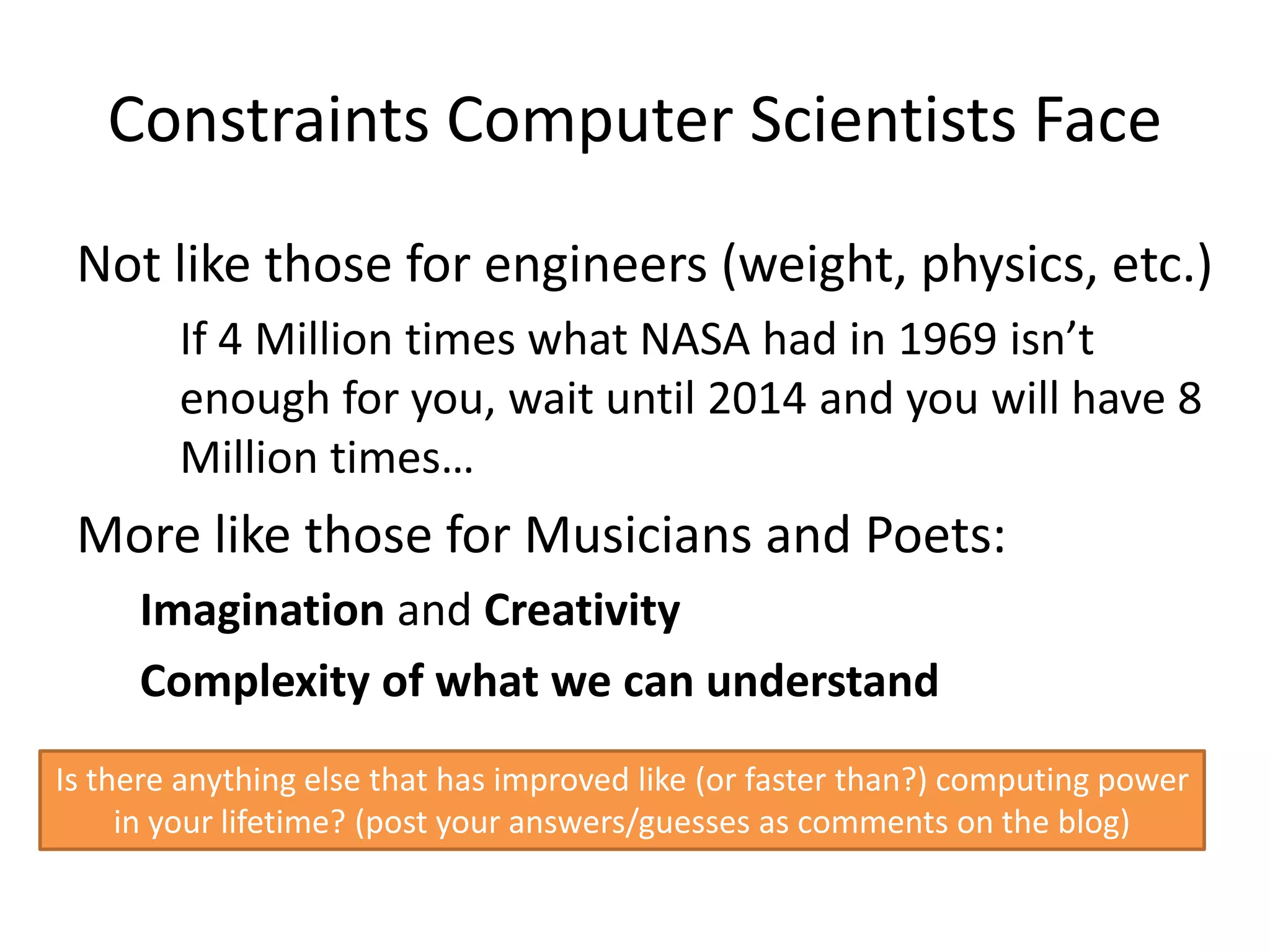 Constraints Computer Scientists Face
 Not like those for engineers (weight, physics, etc.)
        If 4 Million times what NASA had in 1969 isn’t
        enough for you, wait until 2014 and you will have 8
        Million times…
 More like those for Musicians and Poets:
     Imagination and Creativity
     Complexity of what we can understand
Is there anything else that has improved like (or faster than?) computing power
     in your lifetime? (post your answers/guesses as comments on the blog)
 