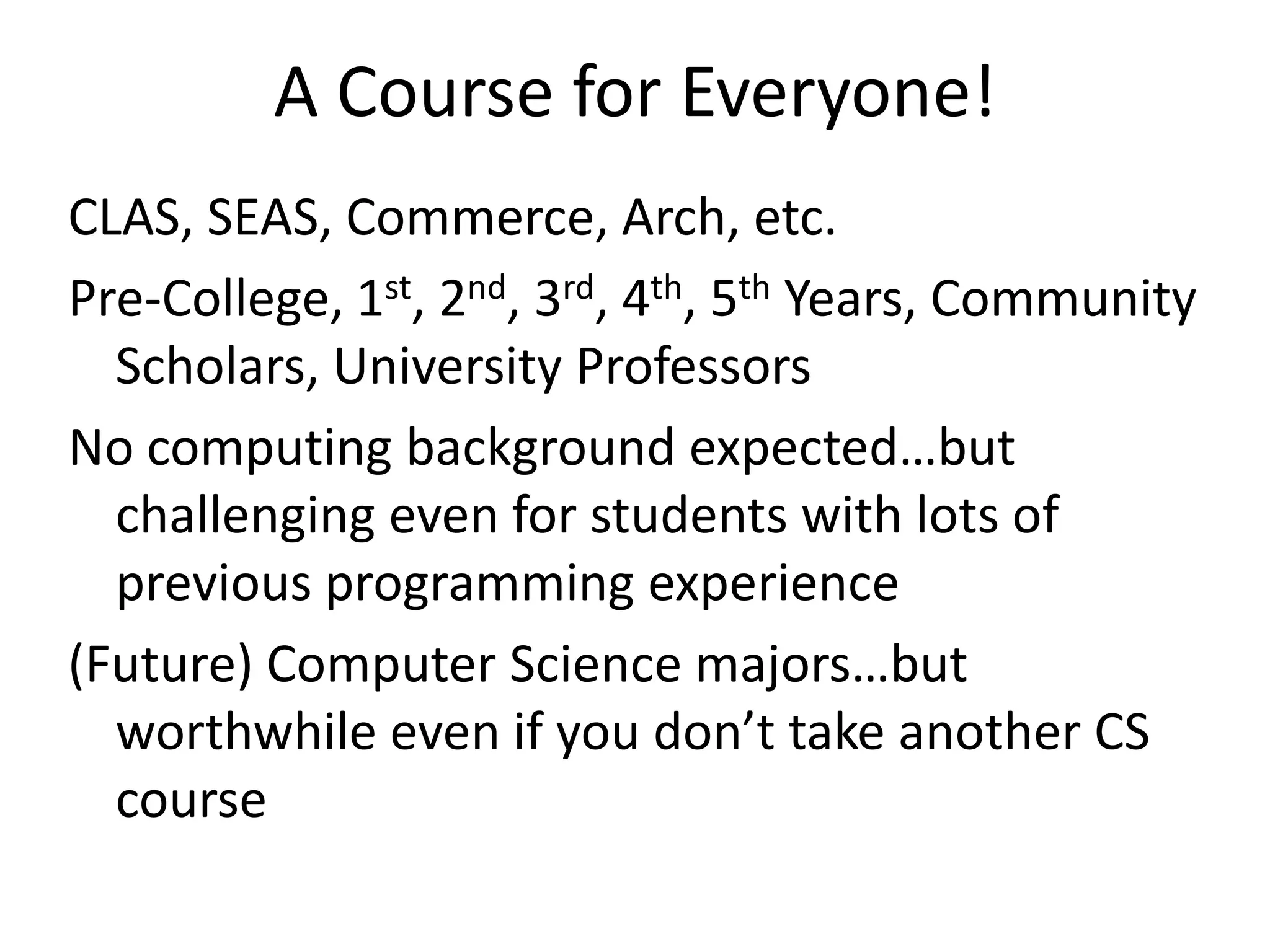 A Course for Everyone!
CLAS, SEAS, Commerce, Arch, etc.
Pre-College, 1st, 2nd, 3rd, 4th, 5th Years, Community
  Scholars, University Professors
No computing background expected…but
  challenging even for students with lots of
  previous programming experience
(Future) Computer Science majors…but
  worthwhile even if you don’t take another CS
  course
 