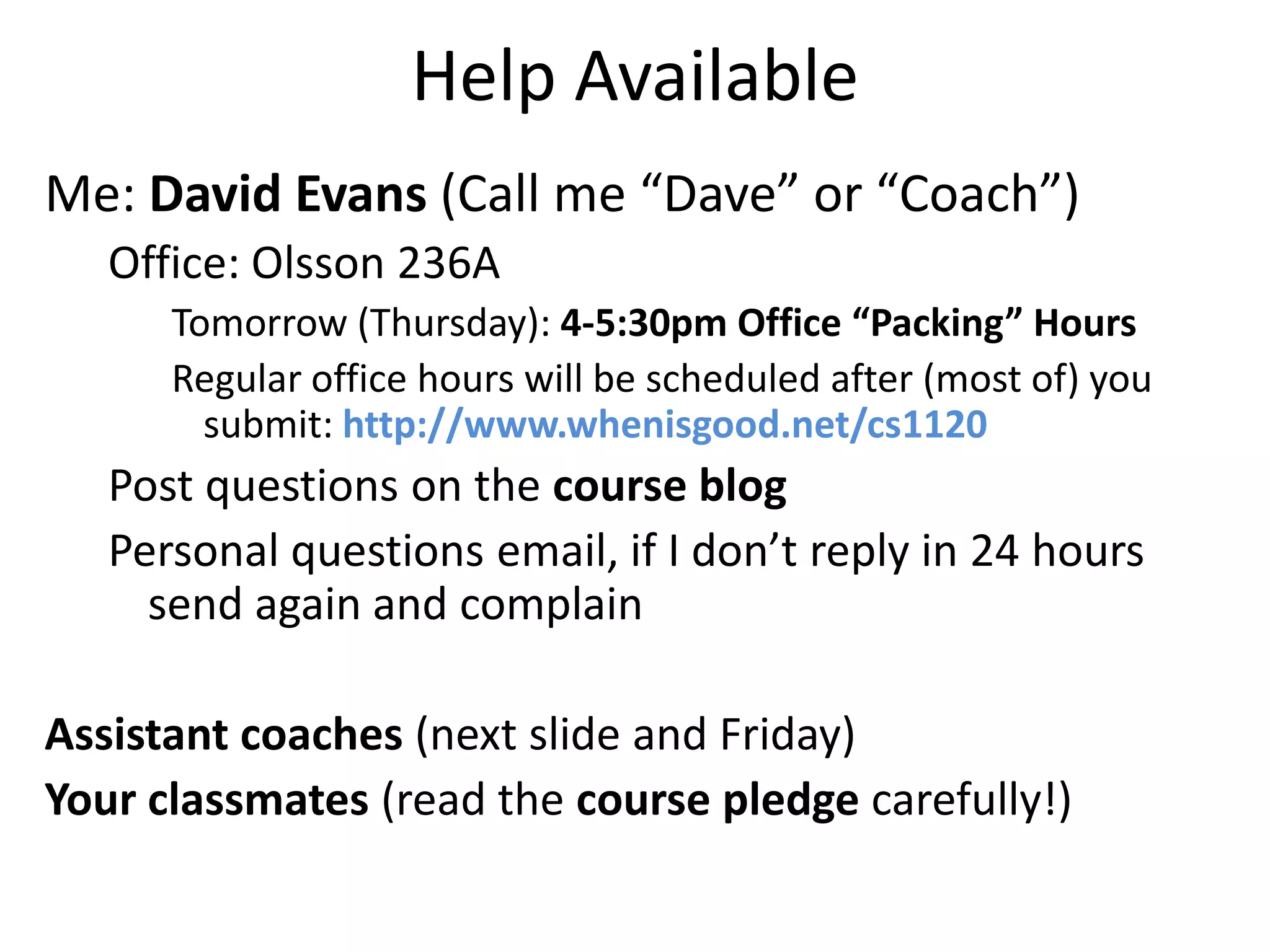 Help Available
Me: David Evans (Call me “Dave” or “Coach”)
   Office: Olsson 236A
      Tomorrow (Thursday): 4-5:30pm Office “Packing” Hours
      Regular office hours will be scheduled after (most of) you
        submit: http://www.whenisgood.net/cs1120
   Post questions on the course blog
   Personal questions email, if I don’t reply in 24 hours
     send again and complain

Assistant coaches (next slide and Friday)
Your classmates (read the course pledge carefully!)
 
