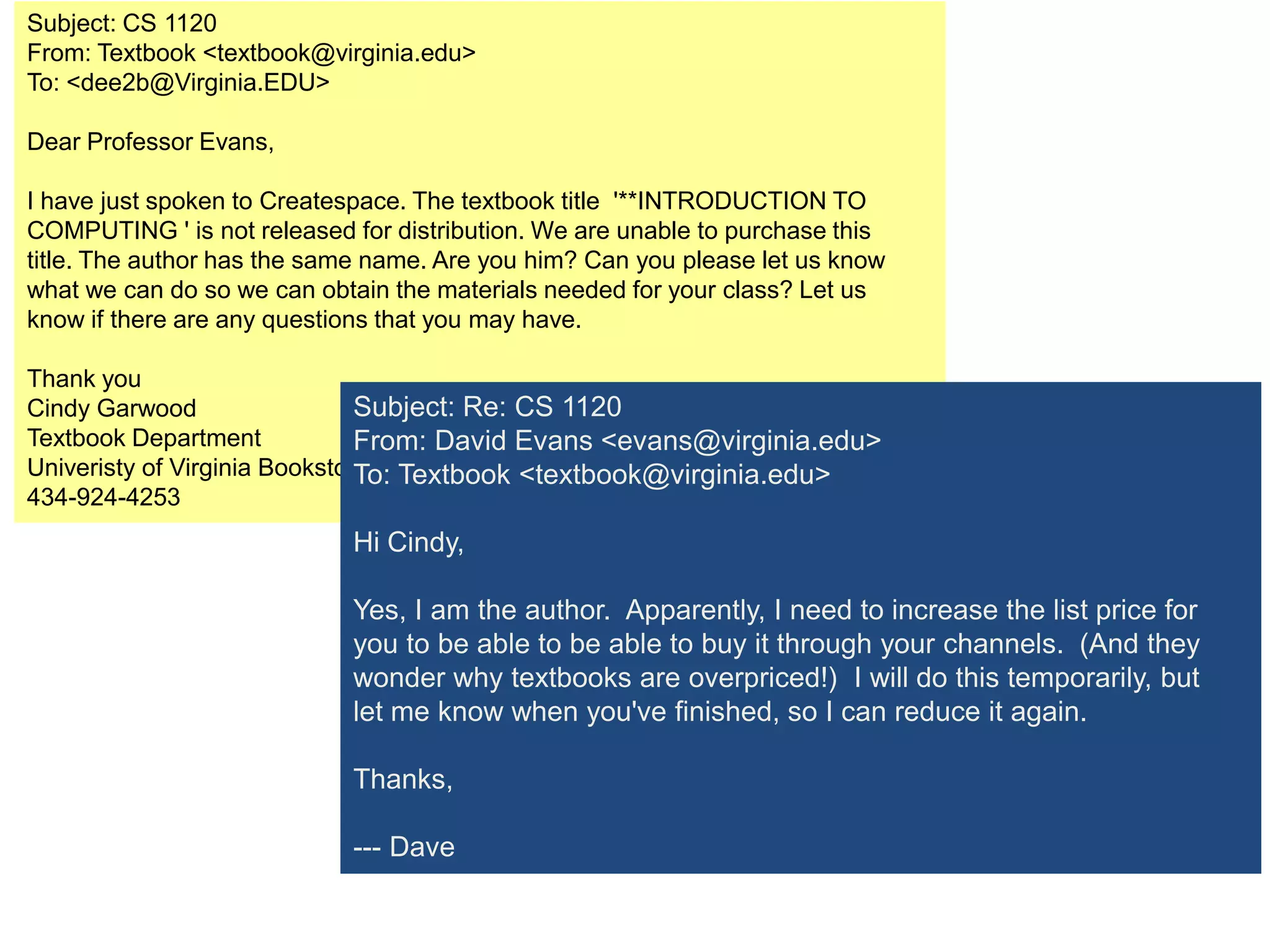Subject: CS 1120
From: Textbook <textbook@virginia.edu>
To: <dee2b@Virginia.EDU>

Dear Professor Evans,

I have just spoken to Createspace. The textbook title '**INTRODUCTION TO
COMPUTING ' is not released for distribution. We are unable to purchase this
title. The author has the same name. Are you him? Can you please let us know
what we can do so we can obtain the materials needed for your class? Let us
know if there are any questions that you may have.

Thank you
Cindy Garwood                  Subject: Re: CS 1120
Textbook Department            From: David Evans <evans@virginia.edu>
Univeristy of Virginia Bookstore Textbook <textbook@virginia.edu>
                               To:
434-924-4253
                            Hi Cindy,

                            Yes, I am the author. Apparently, I need to increase the list price for
                            you to be able to be able to buy it through your channels. (And they
                            wonder why textbooks are overpriced!) I will do this temporarily, but
                            let me know when you've finished, so I can reduce it again.

                            Thanks,

                            --- Dave
 
