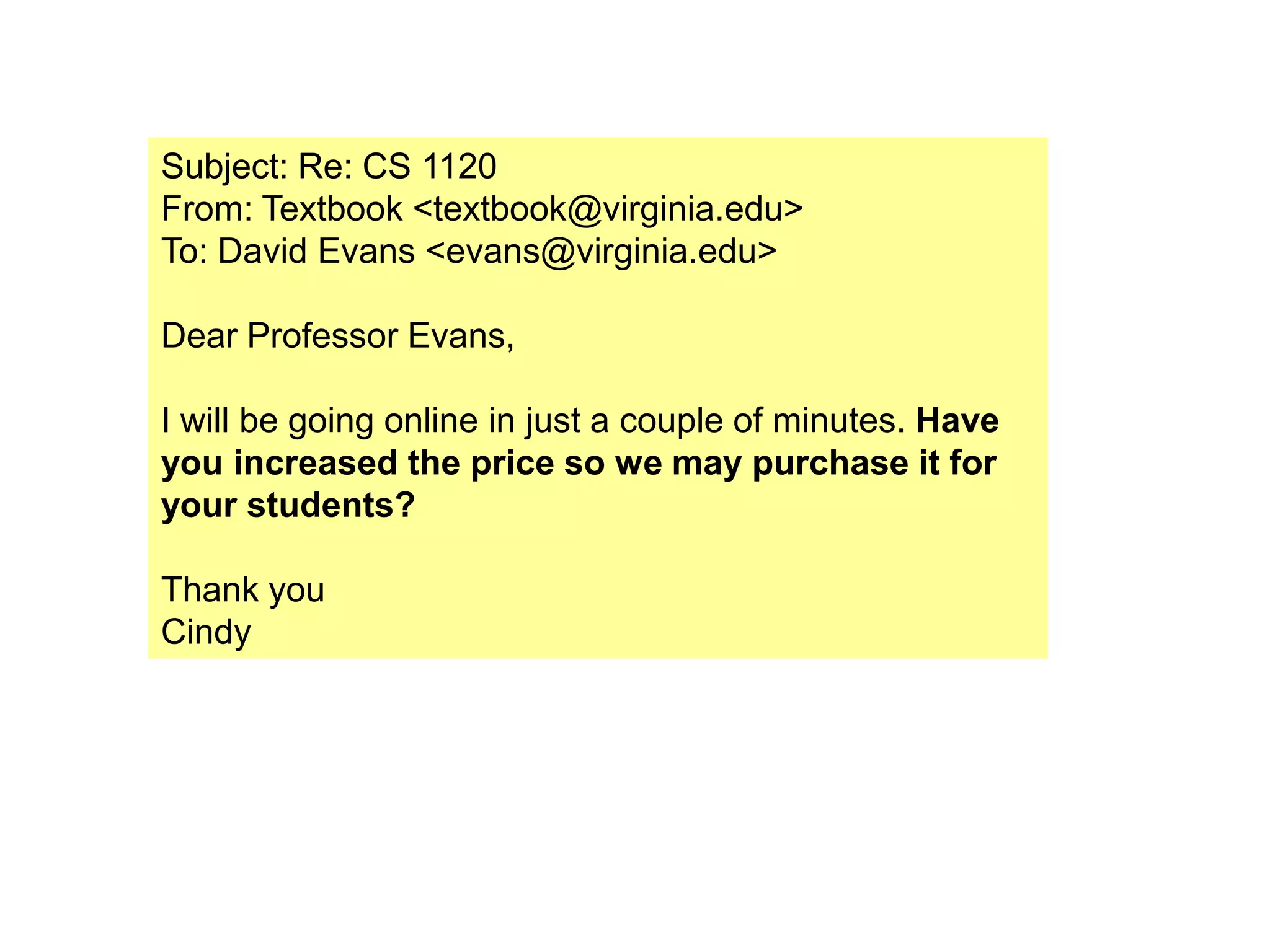 Subject: Re: CS 1120
From: Textbook <textbook@virginia.edu>
To: David Evans <evans@virginia.edu>

Dear Professor Evans,

I will be going online in just a couple of minutes. Have
you increased the price so we may purchase it for
your students?

Thank you
Cindy
 