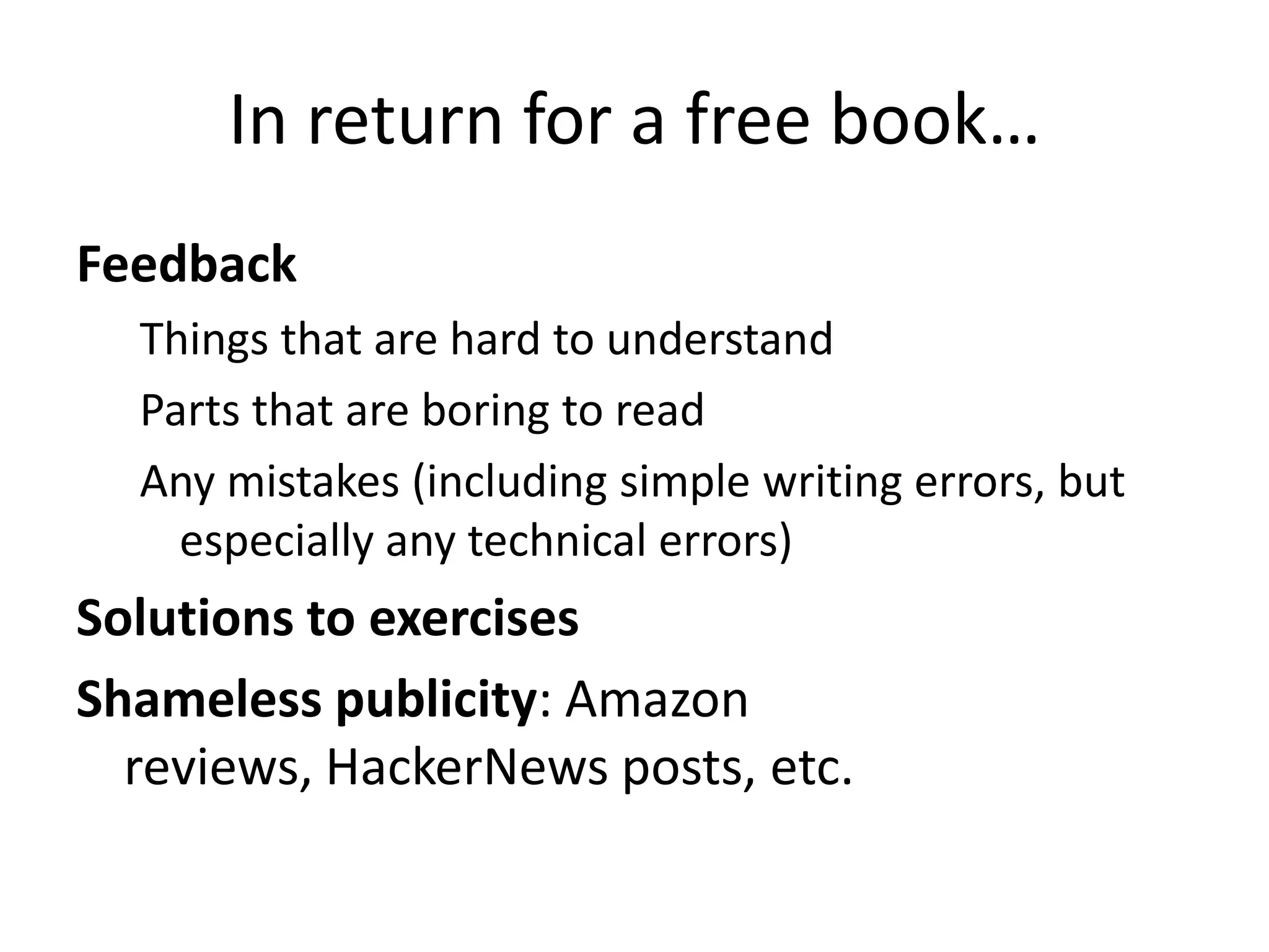 In return for a free book…
Feedback
  Things that are hard to understand
  Parts that are boring to read
  Any mistakes (including simple writing errors, but
    especially any technical errors)
Solutions to exercises
Shameless publicity: Amazon
  reviews, HackerNews posts, etc.
 