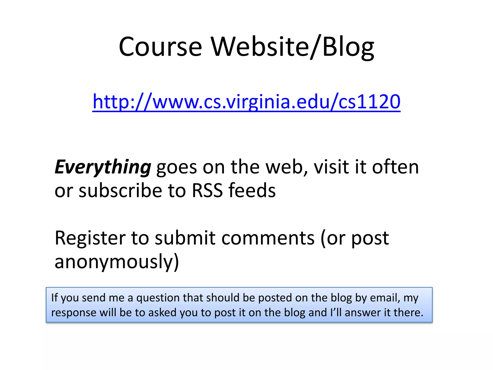 Course Website/Blog
        http://www.cs.virginia.edu/cs1120

Everything goes on the web, visit it often
or subscribe to RSS feeds

Register to submit comments (or post
anonymously)
If you send me a question that should be posted on the blog by email, my
response will be to asked you to post it on the blog and I’ll answer it there.
 