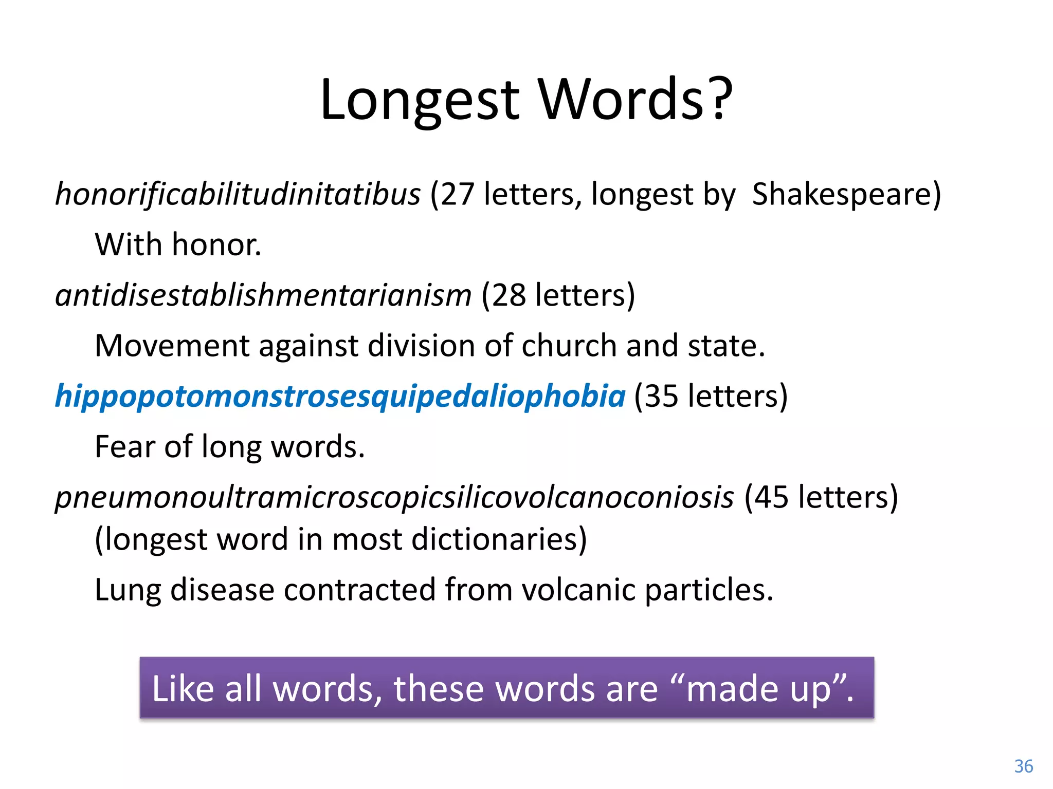 Longest Words?
honorificabilitudinitatibus (27 letters, longest by Shakespeare)
   With honor.
antidisestablishmentarianism (28 letters)
   Movement against division of church and state.
hippopotomonstrosesquipedaliophobia (35 letters)
   Fear of long words.
pneumonoultramicroscopicsilicovolcanoconiosis (45 letters)
   (longest word in most dictionaries)
   Lung disease contracted from volcanic particles.

      Like all words, these words are “made up”.
                                                                   36
 