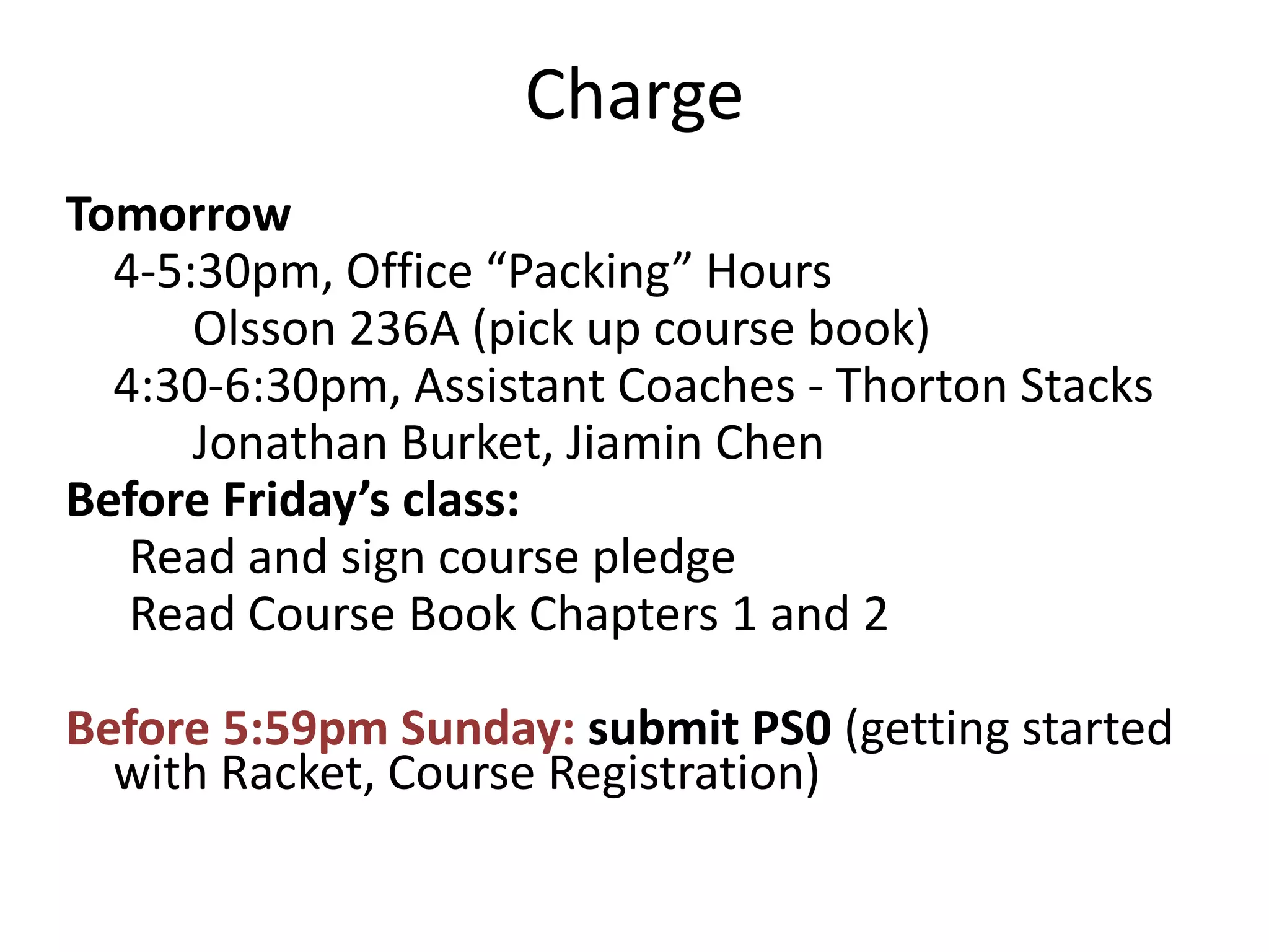 Charge
Tomorrow
  4-5:30pm, Office “Packing” Hours
      Olsson 236A (pick up course book)
  4:30-6:30pm, Assistant Coaches - Thorton Stacks
      Jonathan Burket, Jiamin Chen
Before Friday’s class:
   Read and sign course pledge
   Read Course Book Chapters 1 and 2

Before 5:59pm Sunday: submit PS0 (getting started
  with Racket, Course Registration)
 
