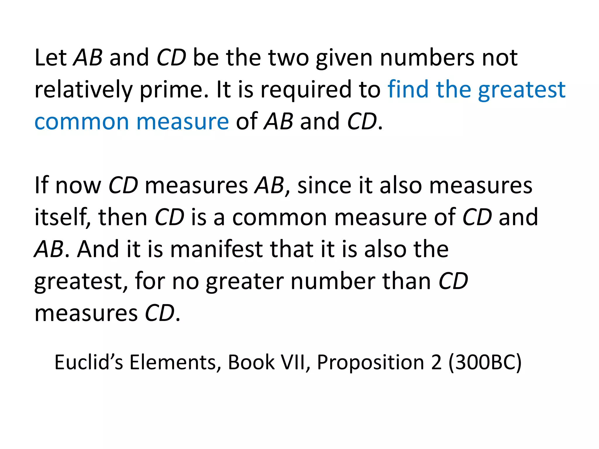 Let AB and CD be the two given numbers not
relatively prime. It is required to find the greatest
common measure of AB and CD.

If now CD measures AB, since it also measures
itself, then CD is a common measure of CD and
AB. And it is manifest that it is also the
greatest, for no greater number than CD
measures CD.
 Euclid’s Elements, Book VII, Proposition 2 (300BC)
 