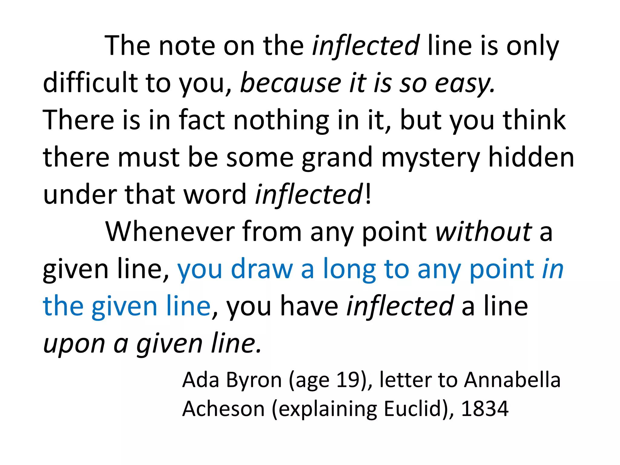 The note on the inflected line is only
difficult to you, because it is so easy.
There is in fact nothing in it, but you think
there must be some grand mystery hidden
under that word inflected!
      Whenever from any point without a
given line, you draw a long to any point in
the given line, you have inflected a line
upon a given line.
           Ada Byron (age 19), letter to Annabella
           Acheson (explaining Euclid), 1834
 
