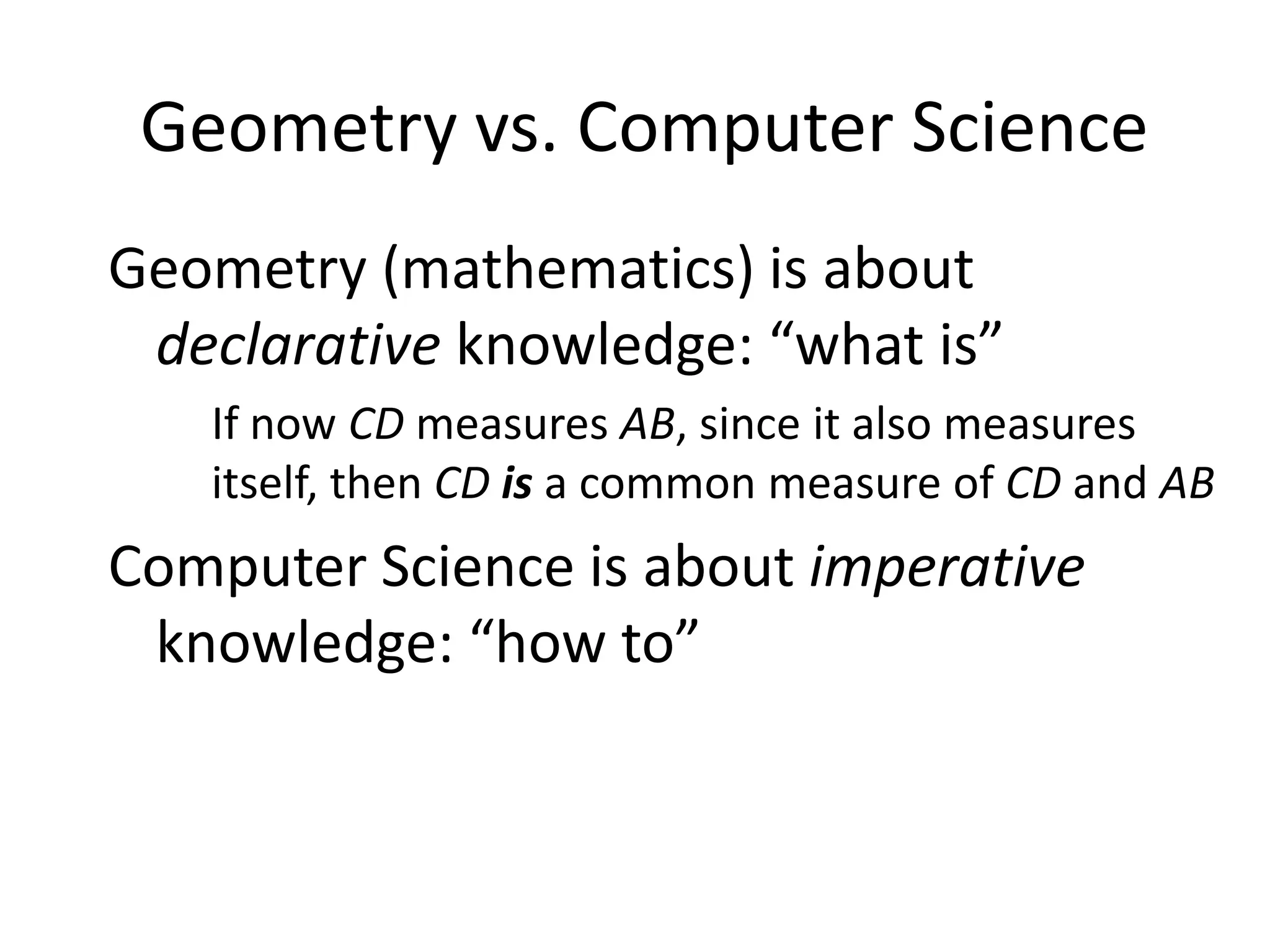 Geometry vs. Computer Science
Geometry (mathematics) is about
 declarative knowledge: “what is”
   If now CD measures AB, since it also measures
   itself, then CD is a common measure of CD and AB
Computer Science is about imperative
 knowledge: “how to”
 