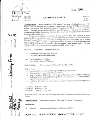 / v   /U
      Classical Notes
       Opctq     v-a   9-{O*J--OO
                                                                                                     .oou       l3O
                                                                                                                           HDE
                                                                                                                                 -

                                                                                                                                 i..*'a
                 F     9{O*3{}3                         ANNOUNCI'MtrNTS                                                 Lecture 1
          PHONE        157-'t638                                                                                       Page 1 of 3


                       Announcements: I-lello fellow I{DE 1004 students! My name is Lindsay Forte, and I will
                       b" y"* Ct"gt""t Note taker for the quarter. I am a second year here at UC Davis majoring in
                       Human Development, with a possible minor in Psychology (or Music.-- I love to play the




:i
     i;
     HO
     P;
     trc:
           (r-
                       pianol). tf anyone has questions regarding the notes this quarter, or regarding Classical Notes,
                       you can always find me sitting on the right side of the lecture hall (facing the front of the room) a
                       few rows back fiom the front-
                               If you are purchasing a subscription to this quarter's HDE 100A (lnfancy &. Early
                       Childhood Development) notes, please recommend them to your friends in the class a'3 well!
                       Clzrssical Notes provides a wonderful source of learning aids just for you, and we love to see
                       take advantug" of thor" resources. I hope these notes will be helpful in studying for exams and
                       understanding the material, but remember, they are not an excuse to miss class! You may
                       expect notes to be available two to three days following the lecture. Enjoy!
                                                                                                                         you



     r!
     Jot
                        Professor:       Larry Harper   -   lharper@ucdavis-edu

                        TAs:     Elita Virmani - efavirmani@ucdavis-edu
                                 Kim Pasene - krpasene@ucdavis-edu

                        'fexl:   The Development of Children
                                 Col", Col" & Lightfoot (5th edition)

                        Reatler/Syllabus:       Can be purchased at Classical Notes office in MU

                        Goals of course:
                           . Leam about how evolution and developmental biology are connected
                           . Compare/contrast opinions of professor and texts
                           . Observe preschool children (3-5 years of age) at the campus Center for Child and Family
     d,                        Studies, in order to gain insight into stage theories and age "norms"- Two different 8 to 9
                               page write-ups are required.
     u                     . 2 midterms & I final: essay format (choice of topics) meant to compare/contrast points of
     F                           view
     H
     o
     z                  I't midterm: Wednesday l0/22
                        2nd   midterm:   Wednesday llll2




     it
                        Final   exam:    Thursday 12111 @9am

                        Wednesday before exam there          will   be a study guide   with l0 queslions and there "vill   be review
                        sessions-
                  -L    Previous Lecture:       No previous.lectures yet- this is the first lecture of the quarter.
                  dt
                 <t
                  sl
                        This Lecture:
                 sl
     E$ 4
        t
     <./) lrl
                          I.     'Iheories:     attempt to try and explain what happens/why/how?



     d6           o     COPYruGHTED MATERIAL.DO NOT DUPLICATE
 