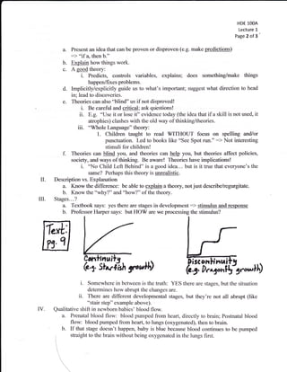 HDE 1OOA
                                                                                               Lecture 1
                                                                                              Page 2 of 3


           a- Present an idea that can be proven or disproven (e.g. make predictions)
              :> "if d, then b."
           b. Explain how things work.
           c- A goodtheory:
                   i.   Predicts, controls variables, explains; does something/make things
                        happen/fixes problems.
           d. Implicitly/explicitly guide us to what's important; suggest what direction to head
               in; lead to discoveries.
           e. Theories can also "blind" us if not disproved!
                     i. Be careful and critical; ask questions!
                    ii. E.g. "Use it or lose it" evidence today (the idea that if a skill is not used, it
                        atrophies) clashes with the old way of thinking/theories.
                   iii. "Whole Language" theory:
                            1. Children taught to read WITHOUT focus on spelling and/or
                                punctuation- Led to books like "See Spot run." :) Not interesting
                                stimuli for children!
           f. Theories can blind you, and theories can help you, but theories affect policies,
               society, and ways ofthinking. Be aware! Theories have implications!
                     i. 'No Child Left Behind" is a good idea... but is it true that everyone's the
                        same? Perhaps this theory is unrealistic.
 il.   Description vs. Explanation
          a- Know the difference: be able to explain a theory, not just describe/regurgitate.
          b. Know the "why?" and "how?" of the theory.
ilI.   Stages.. -?
          a. Textbook says: yes there are stages in development:) stimulus And response
          b. Professor Harper says: but HOW are we processing the stimulus?




                   i.  Somewhere in between is the truth: YES there are stages, but the situation
                       determines how abrupt the changes are.
                  ii. There are different developmental stages, but they're not all abrupt (like
                       "stair step" example above).
IV.    Qualitative shift in newbom babies' blood flow.
         a. Prenatal blood flow: blood pumped from heart, directly to brain; Postnatal blood
              flow: blood pumped from heart, to lungs (oxygenated), then to brain.
         b. If that stage doesn't happen, baby is blue because blood continues to be pumped
 