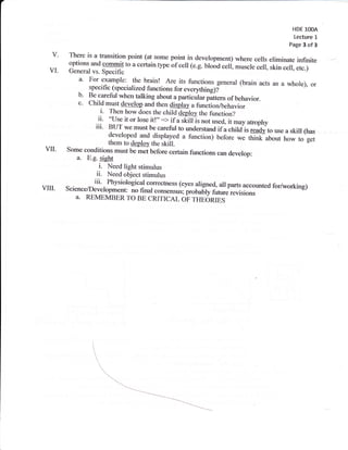 HDE 1OOA
                                                                                              Lecture   L
                                                                                            Page 3 of 3

  v'    There is a transition point (at some point in development)
                                                                     where cells eliminate infinite
        options and commit to a certain typetf cell (e.g.
                                                          ulooa celi muscle cell, skin cell, etc.)
 VI.    General vs. Specific
           a'   For example: the brain! Are its functions general (brain
                                                                                   acts as a whole), or
                specifi c (specialized functions for everything)i
           b'   Be carefii when talking about a particularpattern
                                                                      of behavior.
           c.   child must develop and then dispray a firnction/behavior
                    i. Then how does the child deploy the function?
                   ii' "use it or lose itr":> if a skilr is not used, it may
                  iii' BUT we must be carefirl to understand ifa.child-isatrophyto use a skill (has
                                                                              ready
                        developed and displayed a function) before we
                                                                             tffiabout how to'g"i
vII-   Some   conaitiorfHr::#J$rfll"*               tunctions can deverop:
          a.  E-g. sieht
                    i.Need light stimulus
                   ii.Need object stimulus
                  iii'Physiological correctress (eyes aligned, all parts
vru.   Science/Deveropment no final
                                                                         accounted for/working)
                                                            future revisions
                                       "on*.rrrrr;;;rbdry
          a. REMEMBER To BE CRITICAL oF THEORIES
 