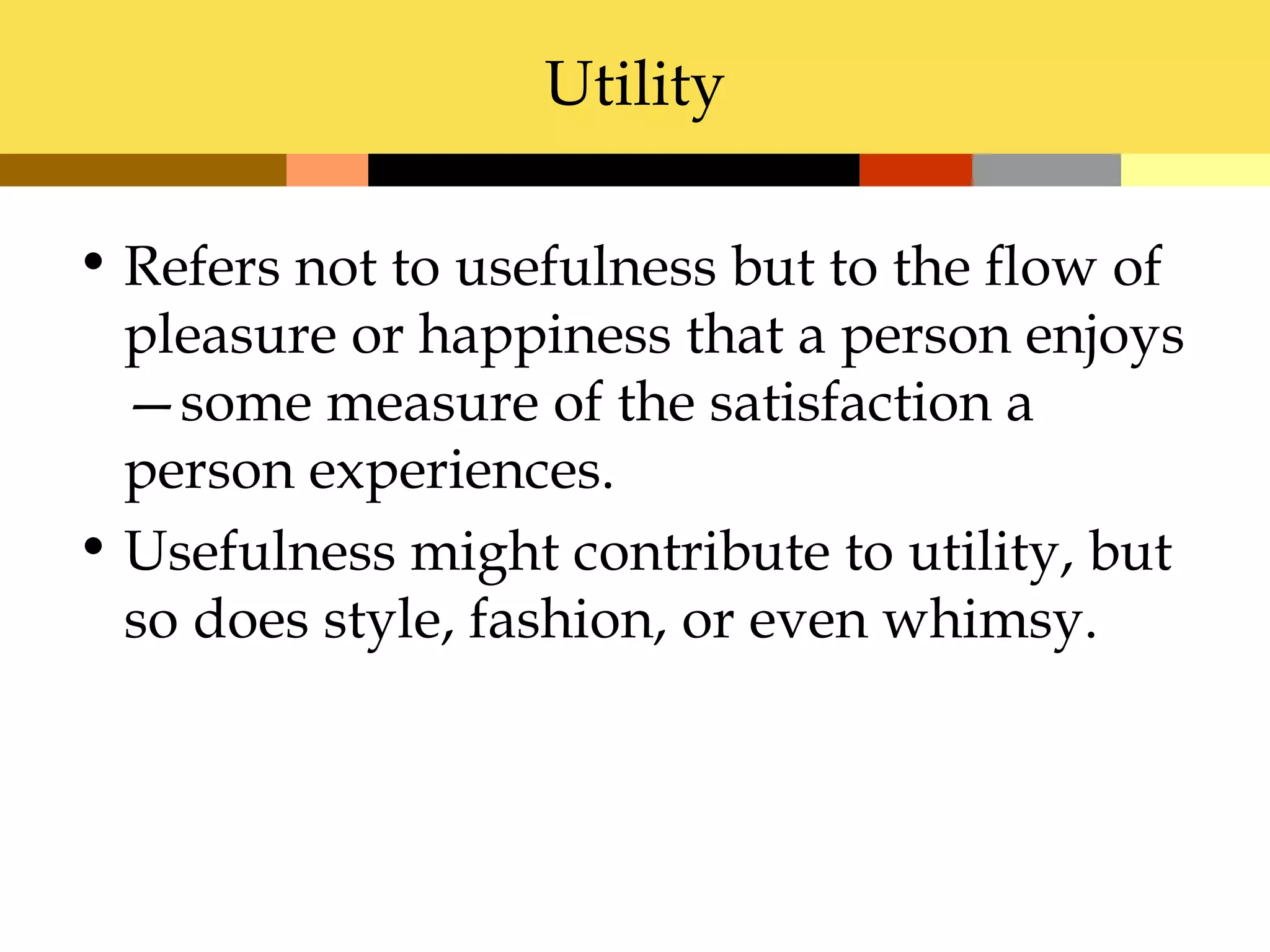 Utility

• Refers not to usefulness but to the flow of
  pleasure or happiness that a person enjoys
  —some measure of the satisfaction a
  person experiences.
• Usefulness might contribute to utility, but
  so does style, fashion, or even whimsy.
 