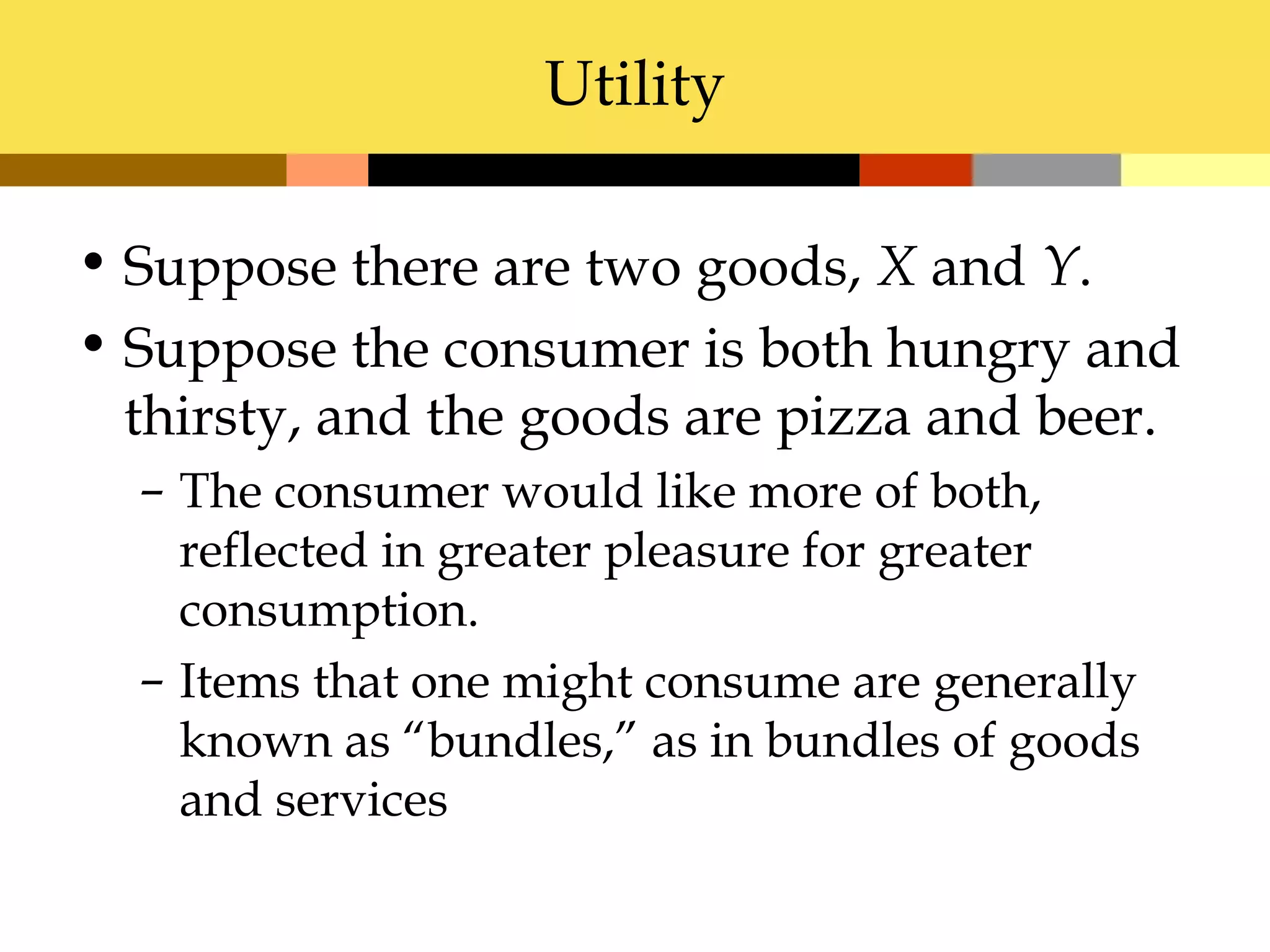 Utility

• Suppose there are two goods, X and Y.
• Suppose the consumer is both hungry and
  thirsty, and the goods are pizza and beer.
  – The consumer would like more of both,
    reflected in greater pleasure for greater
    consumption.
  – Items that one might consume are generally
    known as “bundles,” as in bundles of goods
    and services
 