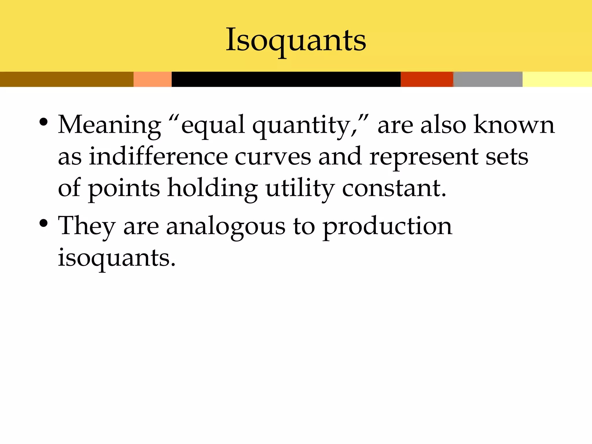 Isoquants

• Meaning “equal quantity,” are also known
  as indifference curves and represent sets
  of points holding utility constant.
• They are analogous to production
  isoquants.
 