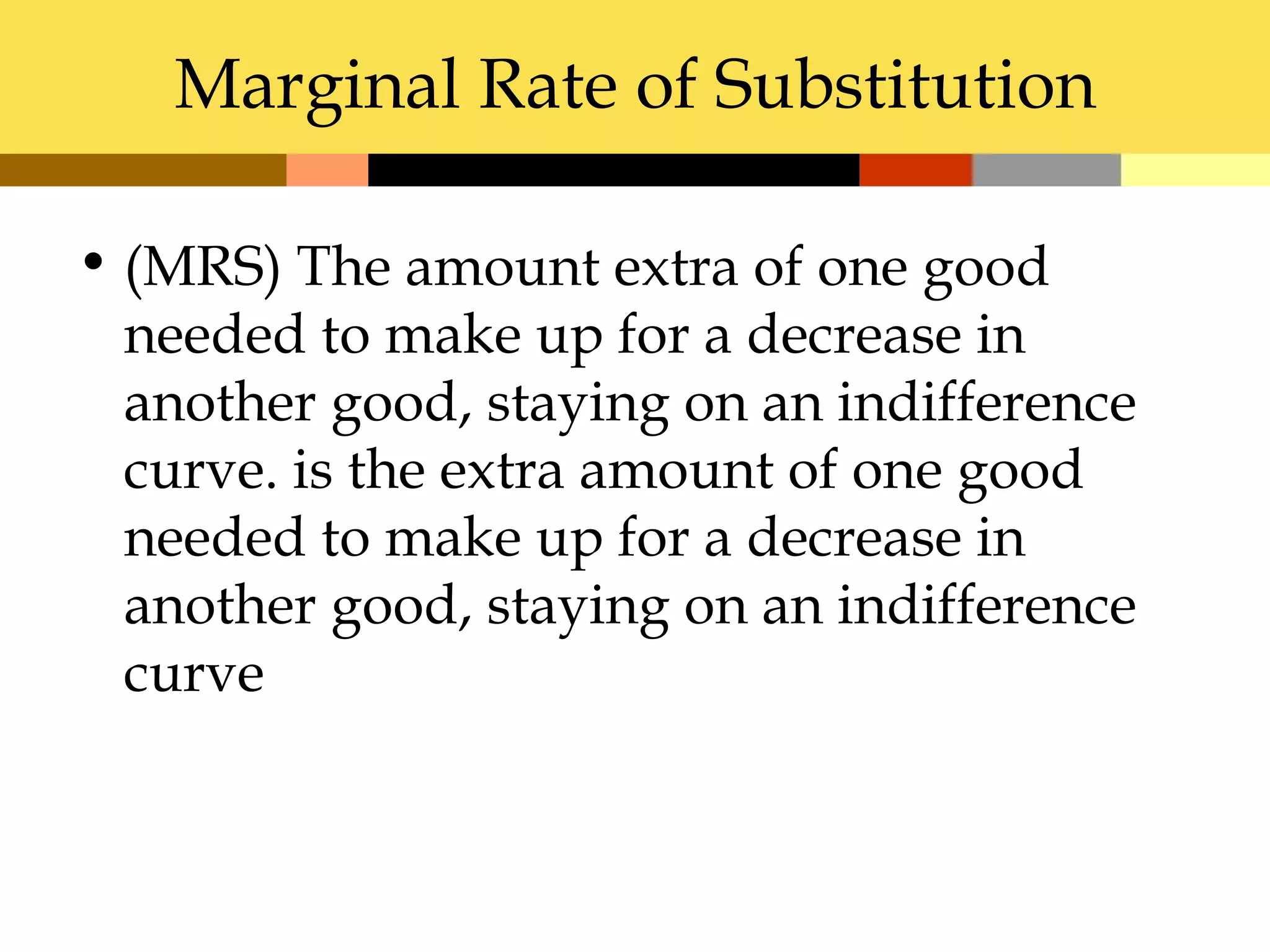 Marginal Rate of Substitution

• (MRS) The amount extra of one good
  needed to make up for a decrease in
  another good, staying on an indifference
  curve. is the extra amount of one good
  needed to make up for a decrease in
  another good, staying on an indifference
  curve
 