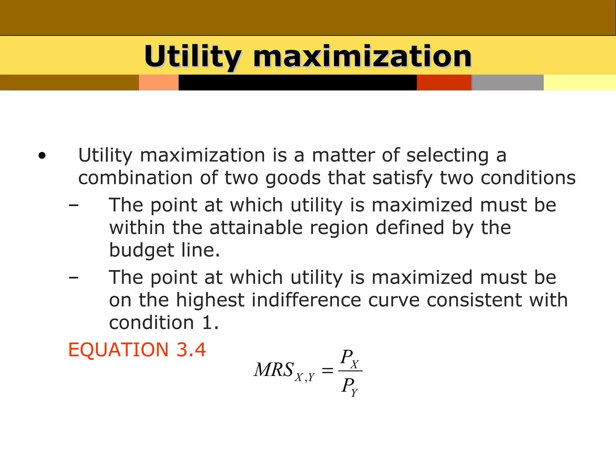 Utility maximization


•    Utility maximization is a matter of selecting a
     combination of two goods that satisfy two conditions
    –    The point at which utility is maximized must be
         within the attainable region defined by the
         budget line.
    –    The point at which utility is maximized must be
         on the highest indifference curve consistent with
         condition 1.
    EQUATION 3.4                   P
                       MRS X ,Y =    X
                                    PY
 