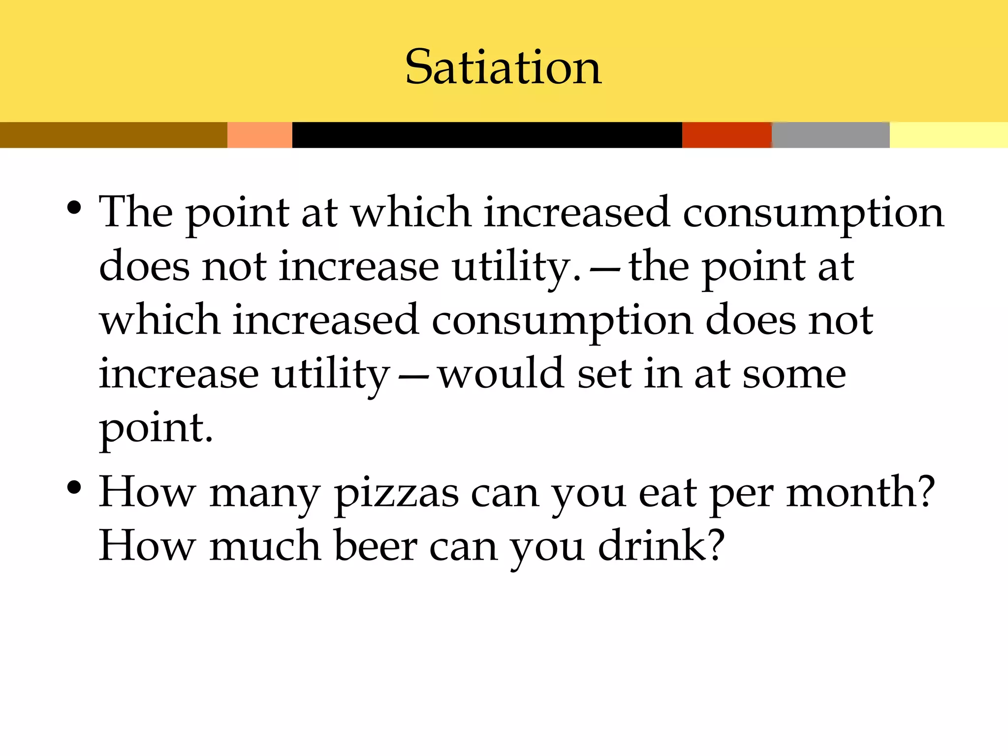Satiation

• The point at which increased consumption
  does not increase utility.—the point at
  which increased consumption does not
  increase utility—would set in at some
  point.
• How many pizzas can you eat per month?
  How much beer can you drink?
 