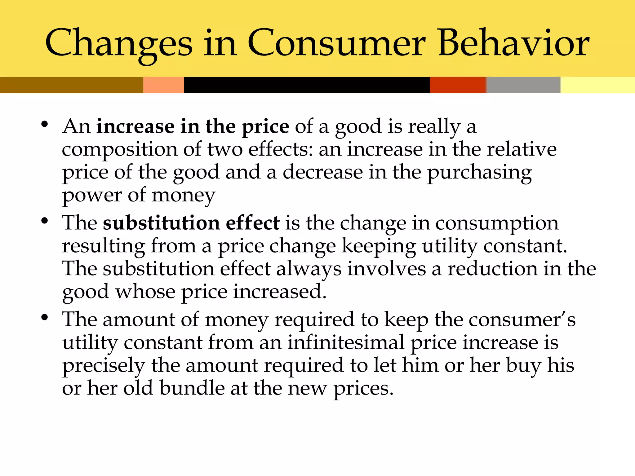 Changes in Consumer Behavior
• An increase in the price of a good is really a
  composition of two effects: an increase in the relative
  price of the good and a decrease in the purchasing
  power of money
• The substitution effect is the change in consumption
  resulting from a price change keeping utility constant.
  The substitution effect always involves a reduction in the
  good whose price increased.
• The amount of money required to keep the consumer’s
  utility constant from an infinitesimal price increase is
  precisely the amount required to let him or her buy his
  or her old bundle at the new prices.
 