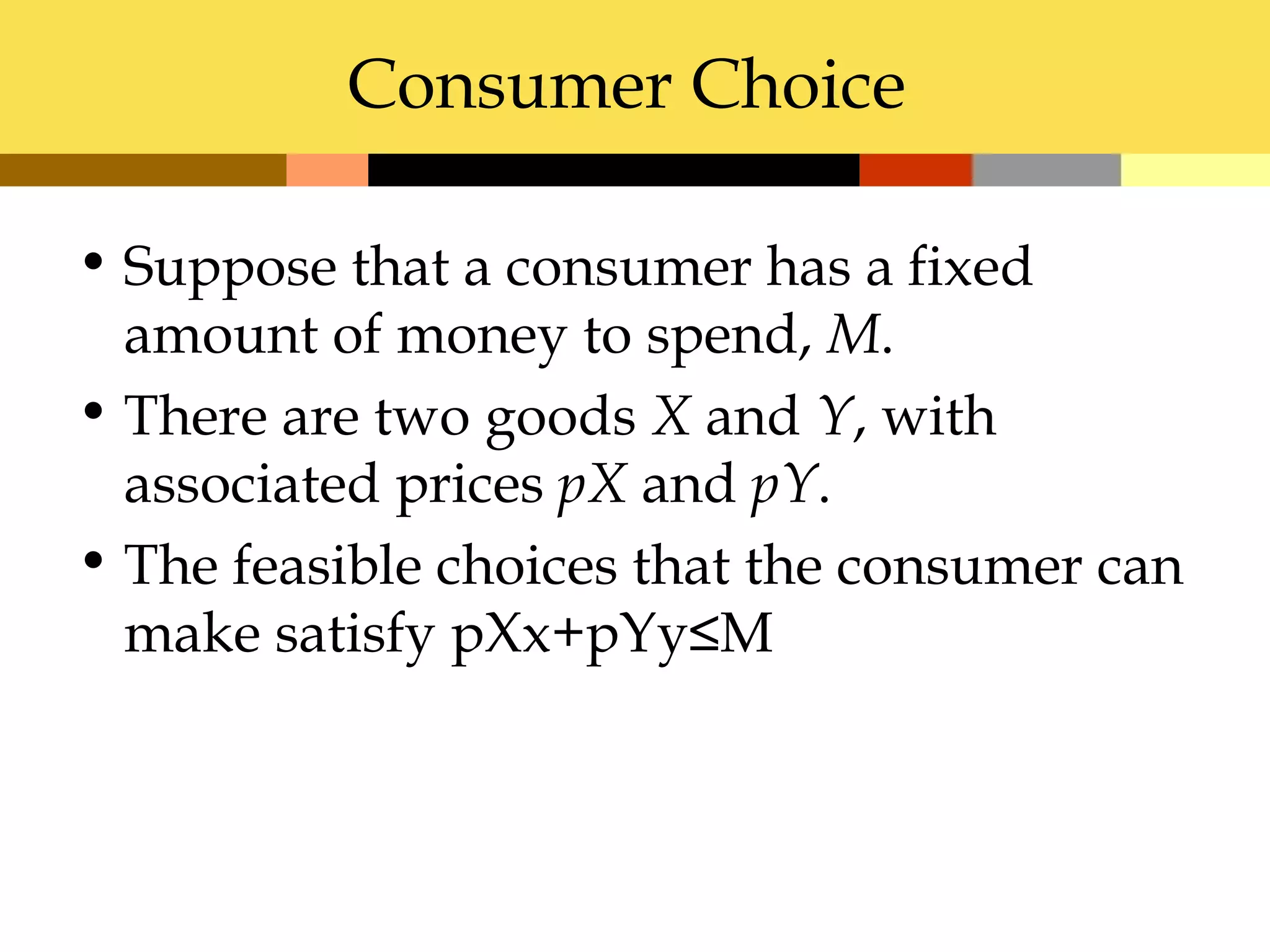 Consumer Choice

• Suppose that a consumer has a fixed
  amount of money to spend, M.
• There are two goods X and Y, with
  associated prices pX and pY.
• The feasible choices that the consumer can
  make satisfy pXx+pYy≤M
 