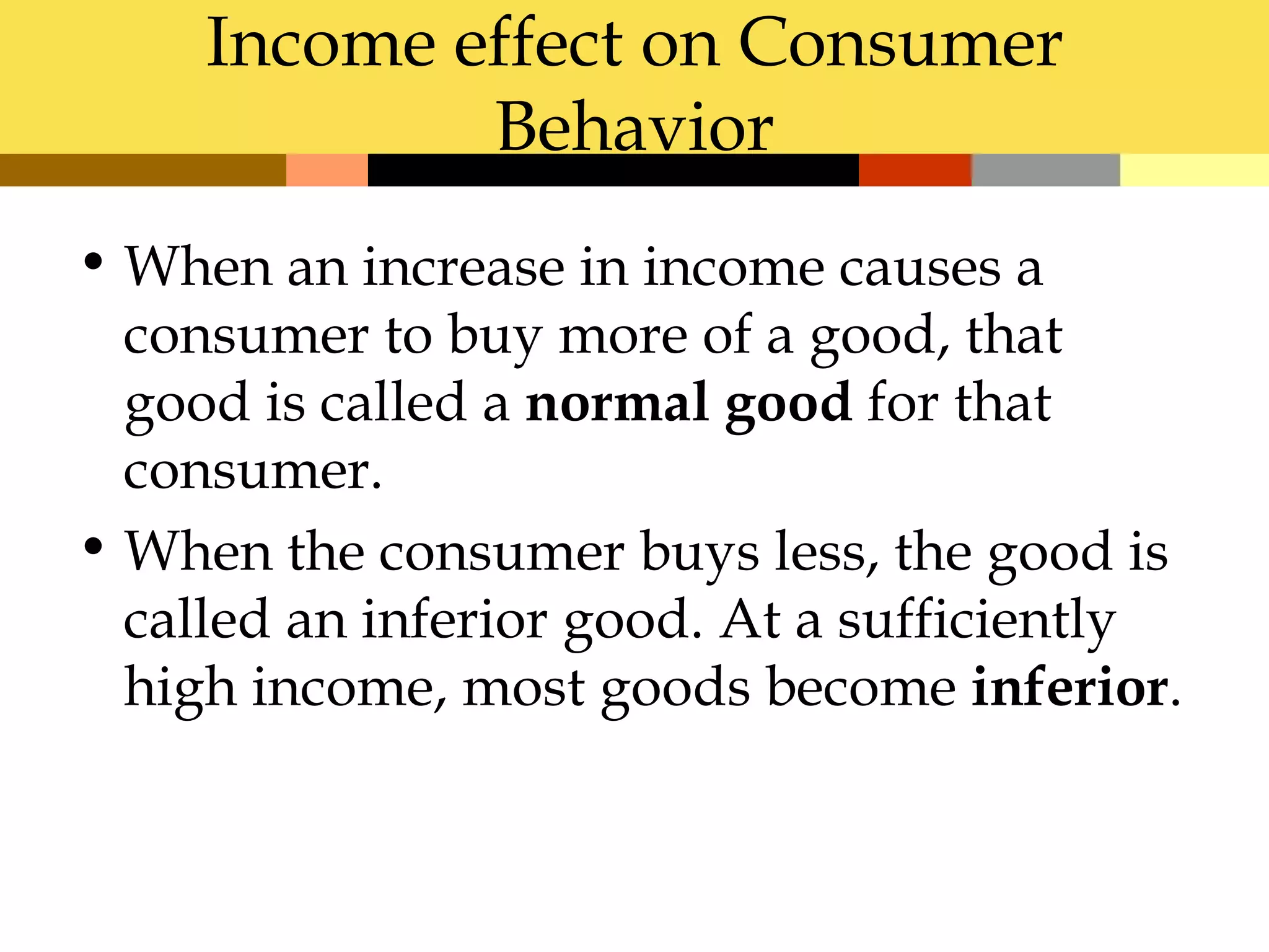 Income effect on Consumer
             Behavior
• When an increase in income causes a
  consumer to buy more of a good, that
  good is called a normal good for that
  consumer.
• When the consumer buys less, the good is
  called an inferior good. At a sufficiently
  high income, most goods become inferior.
 