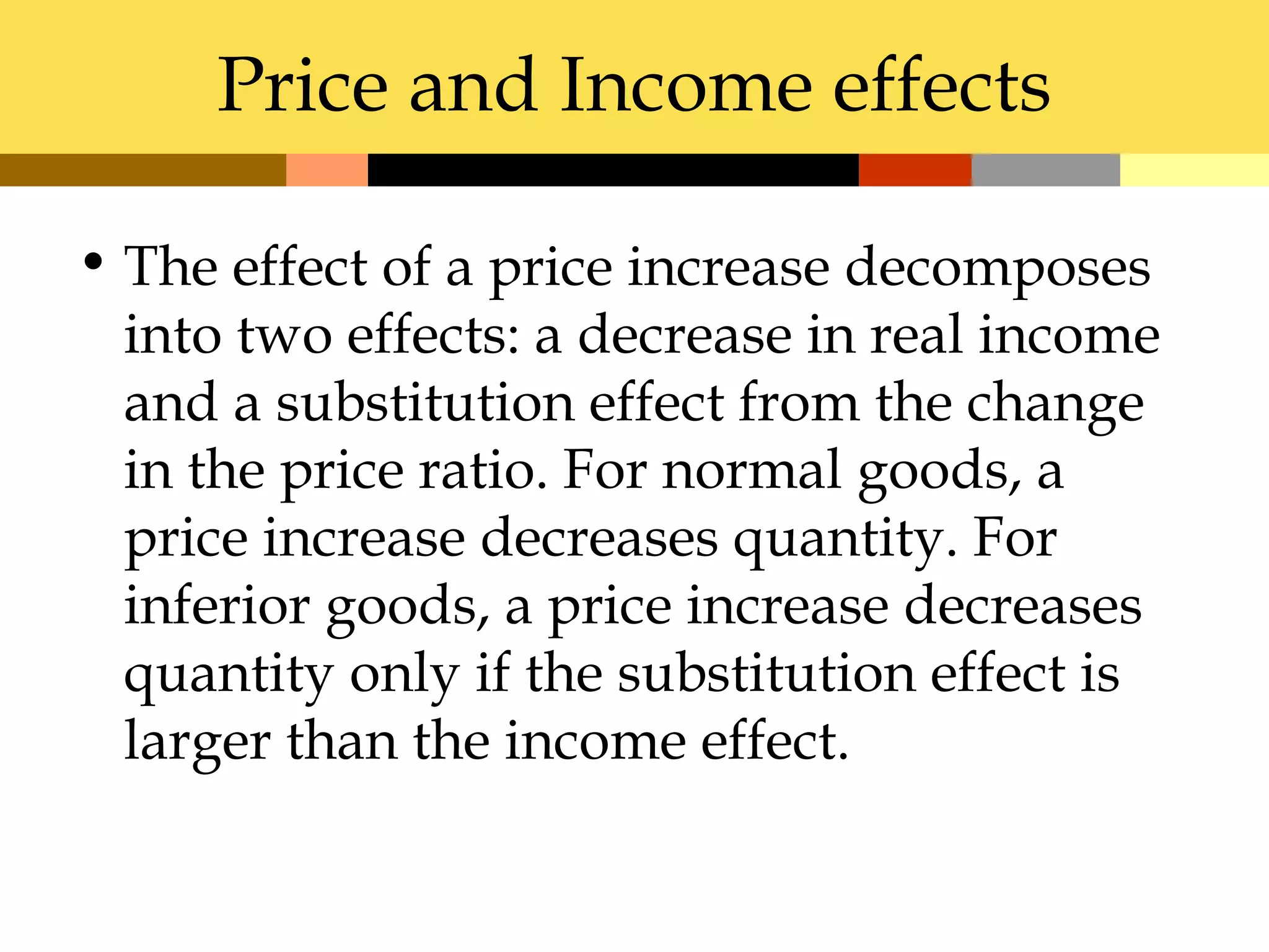 Price and Income effects

• The effect of a price increase decomposes
  into two effects: a decrease in real income
  and a substitution effect from the change
  in the price ratio. For normal goods, a
  price increase decreases quantity. For
  inferior goods, a price increase decreases
  quantity only if the substitution effect is
  larger than the income effect.
 