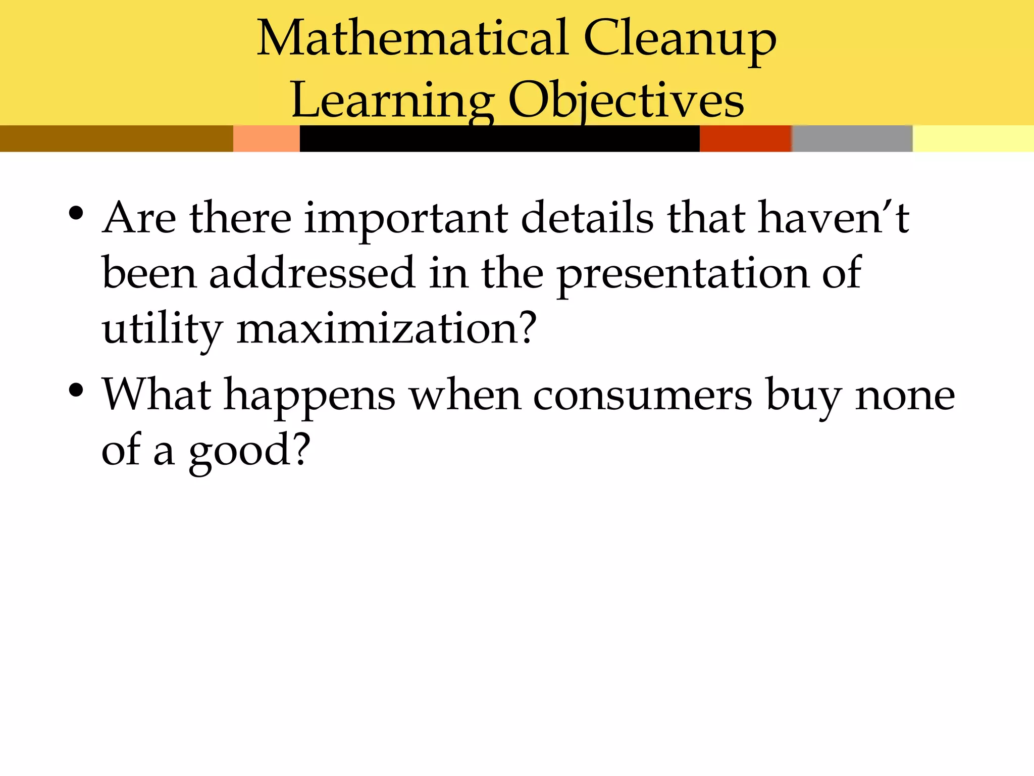 Mathematical Cleanup
          Learning Objectives

• Are there important details that haven’t
  been addressed in the presentation of
  utility maximization?
• What happens when consumers buy none
  of a good?
 