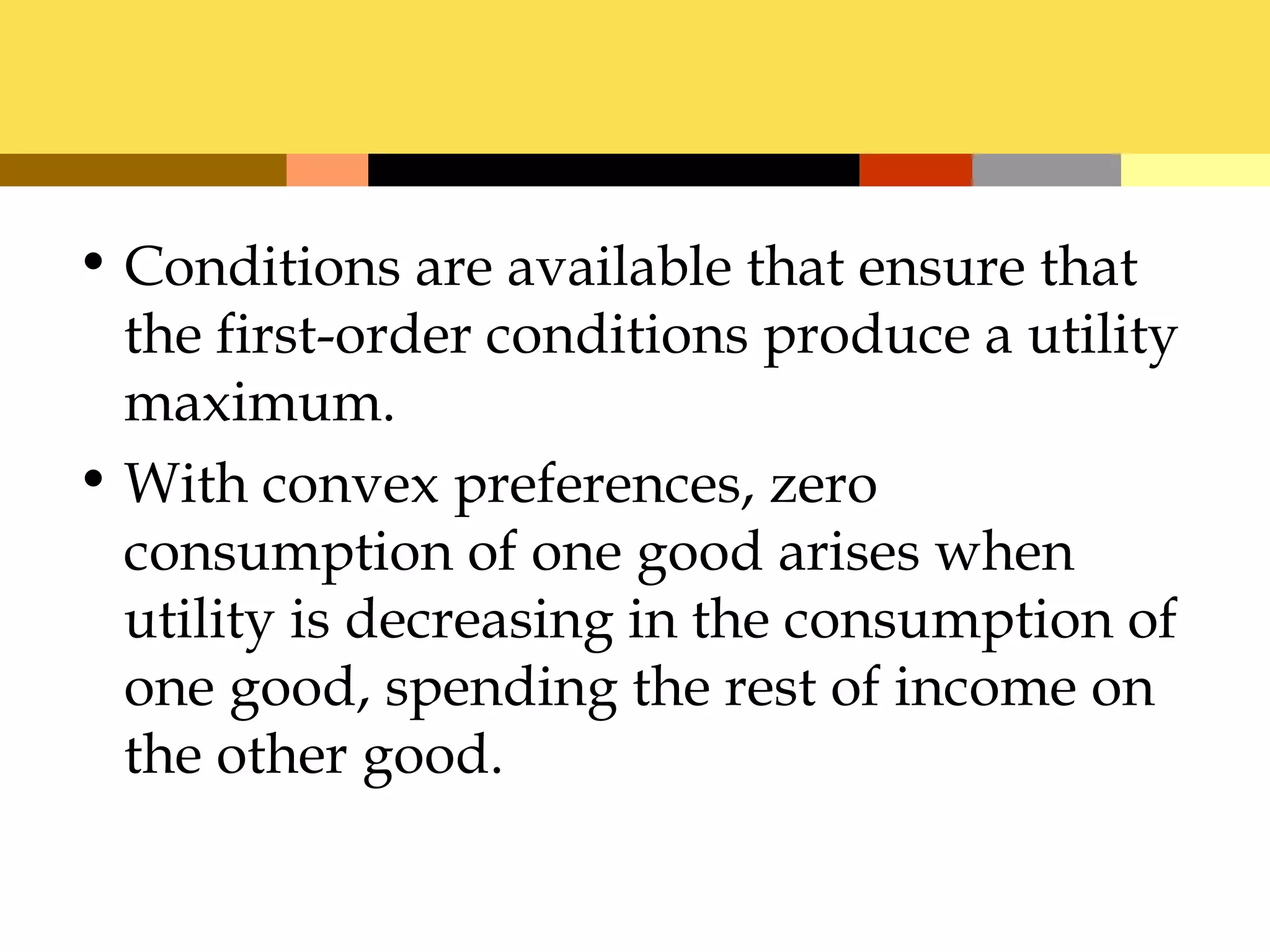 • Conditions are available that ensure that
  the first-order conditions produce a utility
  maximum.
• With convex preferences, zero
  consumption of one good arises when
  utility is decreasing in the consumption of
  one good, spending the rest of income on
  the other good.
 