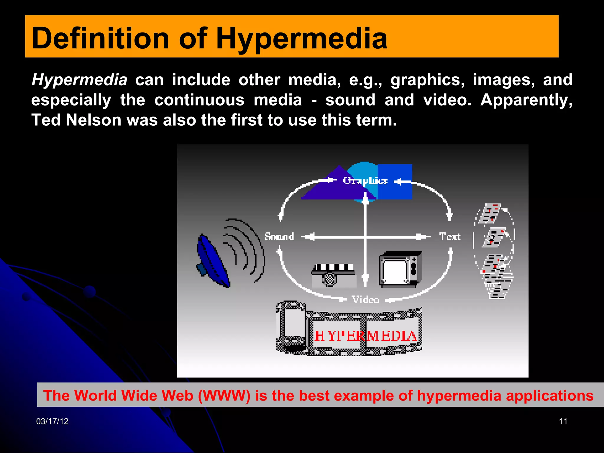 Definition of Hypermedia
Hypermedia can include other media, e.g., graphics, images, and
especially the continuous media - sound and video. Apparently,
Ted Nelson was also the first to use this term.




 The World Wide Web (WWW) is the best example of hypermedia applications
03/17/12                                                           11
 